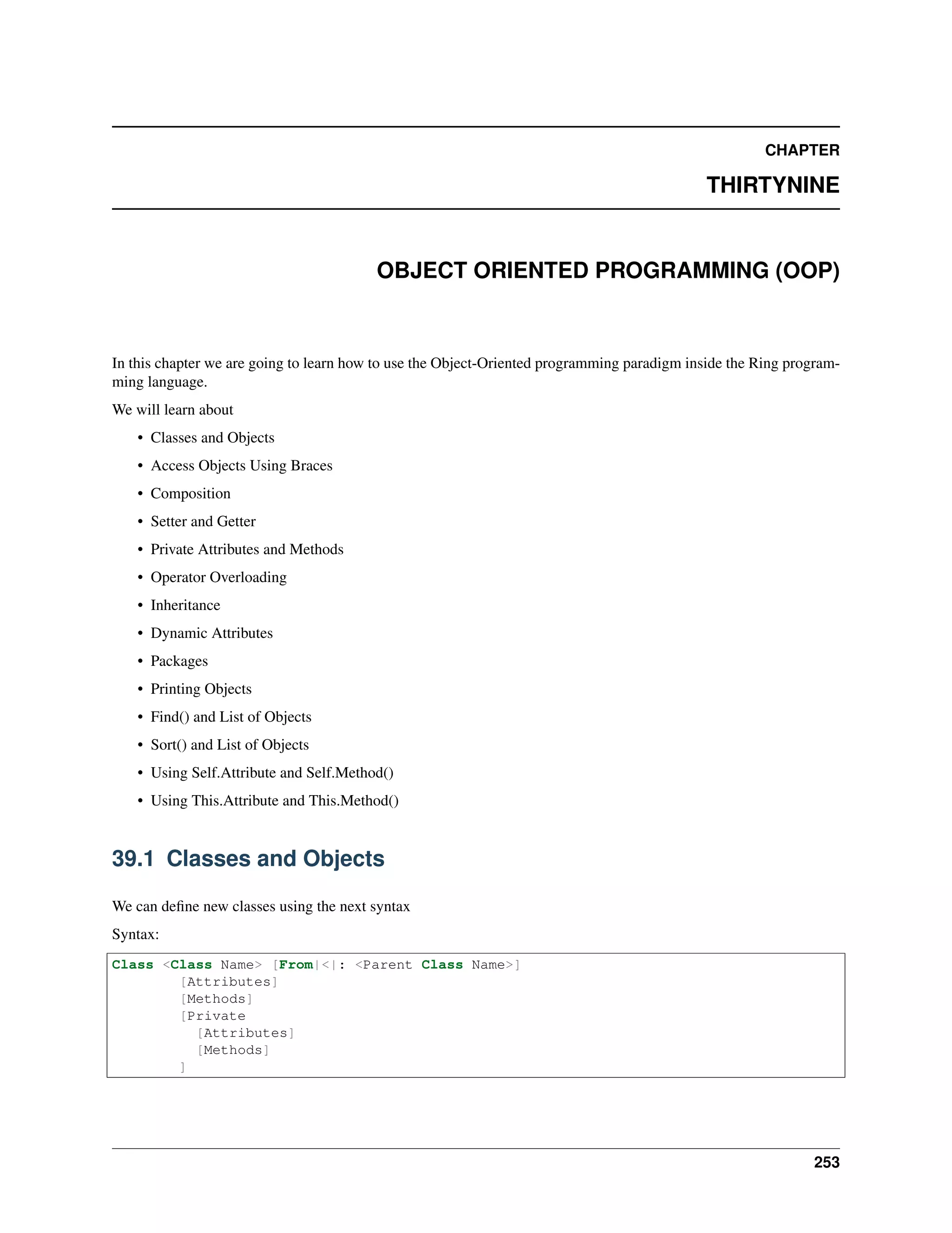 CHAPTER
THIRTYNINE
OBJECT ORIENTED PROGRAMMING (OOP)
In this chapter we are going to learn how to use the Object-Oriented programming paradigm inside the Ring program-
ming language.
We will learn about
• Classes and Objects
• Access Objects Using Braces
• Composition
• Setter and Getter
• Private Attributes and Methods
• Operator Overloading
• Inheritance
• Dynamic Attributes
• Packages
• Printing Objects
• Find() and List of Objects
• Sort() and List of Objects
• Using Self.Attribute and Self.Method()
• Using This.Attribute and This.Method()
39.1 Classes and Objects
We can deﬁne new classes using the next syntax
Syntax:
Class <Class Name> [From|<|: <Parent Class Name>]
[Attributes]
[Methods]
[Private
[Attributes]
[Methods]
]
253
 