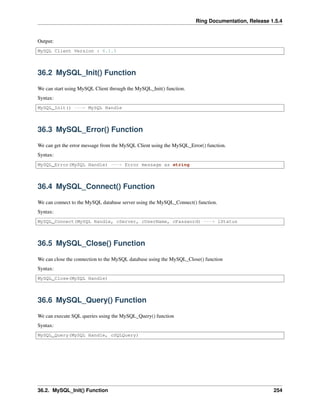 Ring Documentation, Release 1.5.4
Output:
MySQL Client Version : 6.1.5
36.2 MySQL_Init() Function
We can start using MySQL Client through the MySQL_Init() function.
Syntax:
MySQL_Init() ---> MySQL Handle
36.3 MySQL_Error() Function
We can get the error message from the MySQL Client using the MySQL_Error() function.
Syntax:
MySQL_Error(MySQL Handle) ---> Error message as string
36.4 MySQL_Connect() Function
We can connect to the MySQL database server using the MySQL_Connect() function.
Syntax:
MySQL_Connect(MySQL Handle, cServer, cUserName, cPassword) ---> lStatus
36.5 MySQL_Close() Function
We can close the connection to the MySQL database using the MySQL_Close() function
Syntax:
MySQL_Close(MySQL Handle)
36.6 MySQL_Query() Function
We can execute SQL queries using the MySQL_Query() function
Syntax:
MySQL_Query(MySQL Handle, cSQLQuery)
36.2. MySQL_Init() Function 254
 