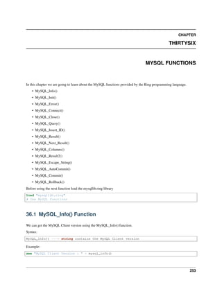 CHAPTER
THIRTYSIX
MYSQL FUNCTIONS
In this chapter we are going to learn about the MySQL functions provided by the Ring programming language.
• MySQL_Info()
• MySQL_Init()
• MySQL_Error()
• MySQL_Connect()
• MySQL_Close()
• MySQL_Query()
• MySQL_Insert_ID()
• MySQL_Result()
• MySQL_Next_Result()
• MySQL_Columns()
• MySQL_Result2()
• MySQL_Escape_String()
• MySQL_AutoCommit()
• MySQL_Commit()
• MySQL_Rollback()
Before using the next function load the mysqllib.ring library
load "mysqllib.ring"
# Use MySQL functions
36.1 MySQL_Info() Function
We can get the MySQL Client version using the MySQL_Info() function.
Syntax:
MySQL_Info() ---> string contains the MySQL Client version
Example:
see "MySQL Client Version : " + mysql_info()
253
 