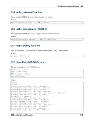 Ring Documentation, Release 1.5.4
35.2 odbc_drivers() Function
We can get a list of ODBC drivers using the odbc_drivers() function
Syntax:
odbc_drivers(ODBC Handle) ---> List of Drivers
35.3 odbc_datasources() Function
We can get a list of ODBC data sources using the odbc_datasources() function
Syntax:
odbc_datasources(ODBC Handle) ---> List of Data sources
35.4 odbc_close() Function
After the end of using ODBC functions we can free resources using ODBC_Close() function
Syntax:
odbc_close(ODBC Handle)
35.5 Print List of ODBC Drivers
The next example print a list of ODBC drivers.
See "ODBC test 1" + nl
oODBC = odbc_init()
See "Drivers " + nl
see odbc_drivers(oODBC)
odbc_close(oODBC)
Output:
ODBC test 1
Drivers
Microsoft Access-Treiber (*.mdb) - SQLLevel=0
Driver do Microsoft Paradox (*.db ) - SQLLevel=0
Driver do Microsoft Excel(*.xls) - SQLLevel=0
Microsoft Text Driver (*.txt; *.csv) - SQLLevel=0
Driver da Microsoft para arquivos texto (*.txt; *.csv) - SQLLevel=0
Microsoft dBase-Treiber (*.dbf) - SQLLevel=0
SQL Server - CPTimeout=60
Microsoft Excel Driver (*.xls) - SQLLevel=0
Driver do Microsoft dBase (*.dbf) - SQLLevel=0
Microsoft Paradox-Treiber (*.db ) - SQLLevel=0
Microsoft ODBC for Oracle - CPTimeout=120
Microsoft Text-Treiber (*.txt; *.csv) - SQLLevel=0
Microsoft Excel-Treiber (*.xls) - SQLLevel=0
Microsoft Access Driver (*.mdb) - SQLLevel=0
Driver do Microsoft Access (*.mdb) - SQLLevel=0
35.2. odbc_drivers() Function 245
 