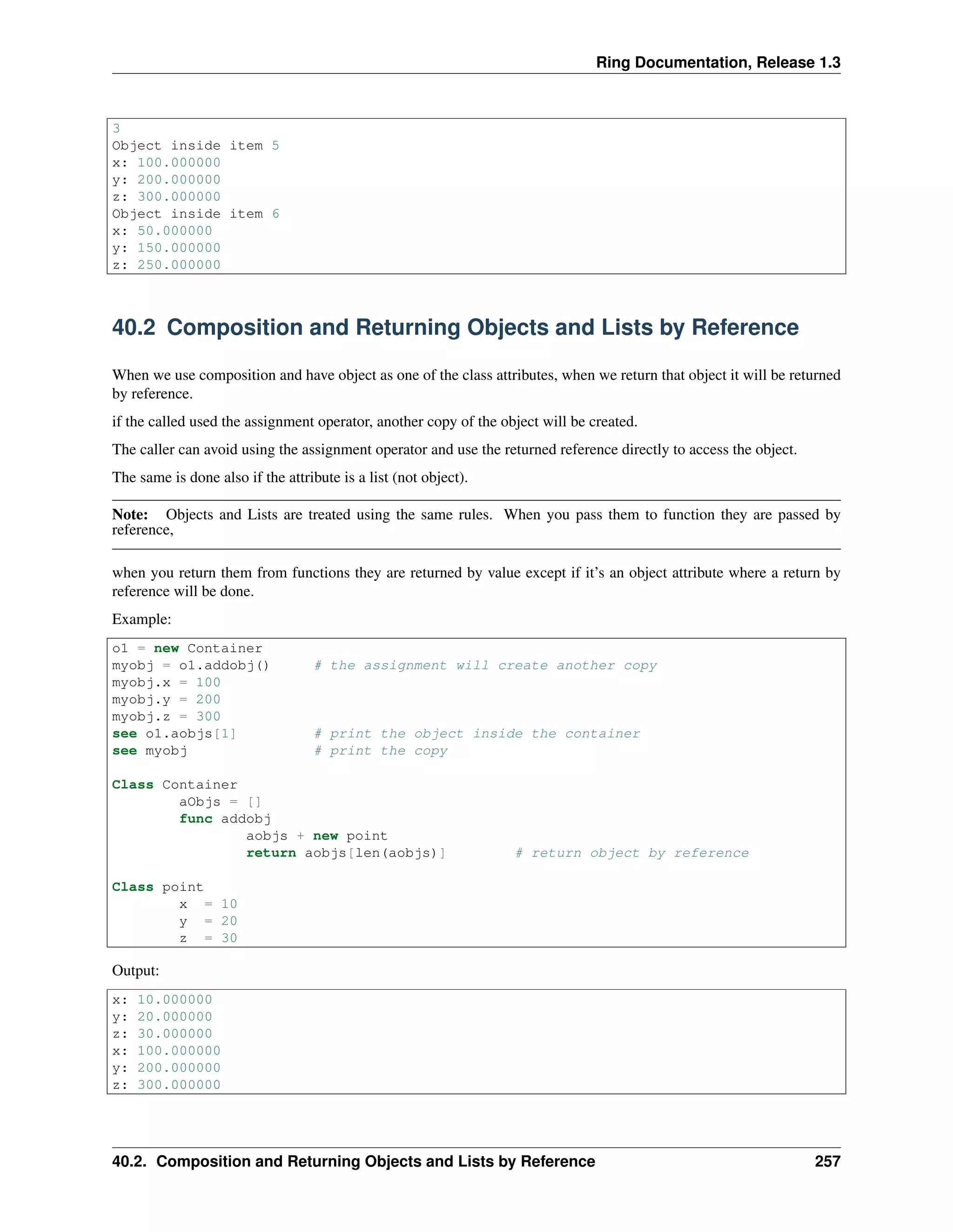 Ring Documentation, Release 1.3
3
Object inside item 5
x: 100.000000
y: 200.000000
z: 300.000000
Object inside item 6
x: 50.000000
y: 150.000000
z: 250.000000
40.2 Composition and Returning Objects and Lists by Reference
When we use composition and have object as one of the class attributes, when we return that object it will be returned
by reference.
if the called used the assignment operator, another copy of the object will be created.
The caller can avoid using the assignment operator and use the returned reference directly to access the object.
The same is done also if the attribute is a list (not object).
Note: Objects and Lists are treated using the same rules. When you pass them to function they are passed by
reference,
when you return them from functions they are returned by value except if it’s an object attribute where a return by
reference will be done.
Example:
o1 = new Container
myobj = o1.addobj() # the assignment will create another copy
myobj.x = 100
myobj.y = 200
myobj.z = 300
see o1.aobjs[1] # print the object inside the container
see myobj # print the copy
Class Container
aObjs = []
func addobj
aobjs + new point
return aobjs[len(aobjs)] # return object by reference
Class point
x = 10
y = 20
z = 30
Output:
x: 10.000000
y: 20.000000
z: 30.000000
x: 100.000000
y: 200.000000
z: 300.000000
40.2. Composition and Returning Objects and Lists by Reference 257
 