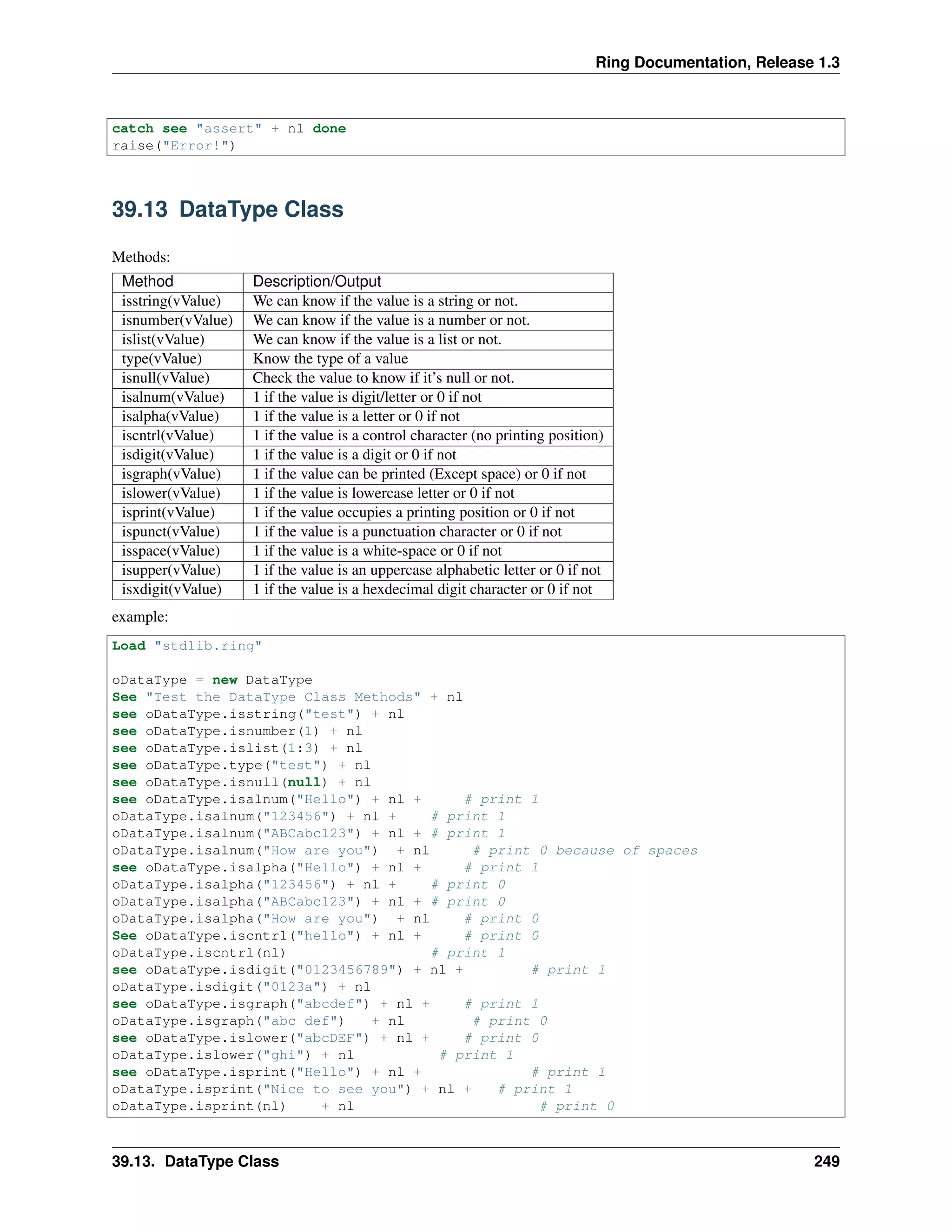 Ring Documentation, Release 1.3
catch see "assert" + nl done
raise("Error!")
39.13 DataType Class
Methods:
Method Description/Output
isstring(vValue) We can know if the value is a string or not.
isnumber(vValue) We can know if the value is a number or not.
islist(vValue) We can know if the value is a list or not.
type(vValue) Know the type of a value
isnull(vValue) Check the value to know if it’s null or not.
isalnum(vValue) 1 if the value is digit/letter or 0 if not
isalpha(vValue) 1 if the value is a letter or 0 if not
iscntrl(vValue) 1 if the value is a control character (no printing position)
isdigit(vValue) 1 if the value is a digit or 0 if not
isgraph(vValue) 1 if the value can be printed (Except space) or 0 if not
islower(vValue) 1 if the value is lowercase letter or 0 if not
isprint(vValue) 1 if the value occupies a printing position or 0 if not
ispunct(vValue) 1 if the value is a punctuation character or 0 if not
isspace(vValue) 1 if the value is a white-space or 0 if not
isupper(vValue) 1 if the value is an uppercase alphabetic letter or 0 if not
isxdigit(vValue) 1 if the value is a hexdecimal digit character or 0 if not
example:
Load "stdlib.ring"
oDataType = new DataType
See "Test the DataType Class Methods" + nl
see oDataType.isstring("test") + nl
see oDataType.isnumber(1) + nl
see oDataType.islist(1:3) + nl
see oDataType.type("test") + nl
see oDataType.isnull(null) + nl
see oDataType.isalnum("Hello") + nl + # print 1
oDataType.isalnum("123456") + nl + # print 1
oDataType.isalnum("ABCabc123") + nl + # print 1
oDataType.isalnum("How are you") + nl # print 0 because of spaces
see oDataType.isalpha("Hello") + nl + # print 1
oDataType.isalpha("123456") + nl + # print 0
oDataType.isalpha("ABCabc123") + nl + # print 0
oDataType.isalpha("How are you") + nl # print 0
See oDataType.iscntrl("hello") + nl + # print 0
oDataType.iscntrl(nl) # print 1
see oDataType.isdigit("0123456789") + nl + # print 1
oDataType.isdigit("0123a") + nl
see oDataType.isgraph("abcdef") + nl + # print 1
oDataType.isgraph("abc def") + nl # print 0
see oDataType.islower("abcDEF") + nl + # print 0
oDataType.islower("ghi") + nl # print 1
see oDataType.isprint("Hello") + nl + # print 1
oDataType.isprint("Nice to see you") + nl + # print 1
oDataType.isprint(nl) + nl # print 0
39.13. DataType Class 249
 