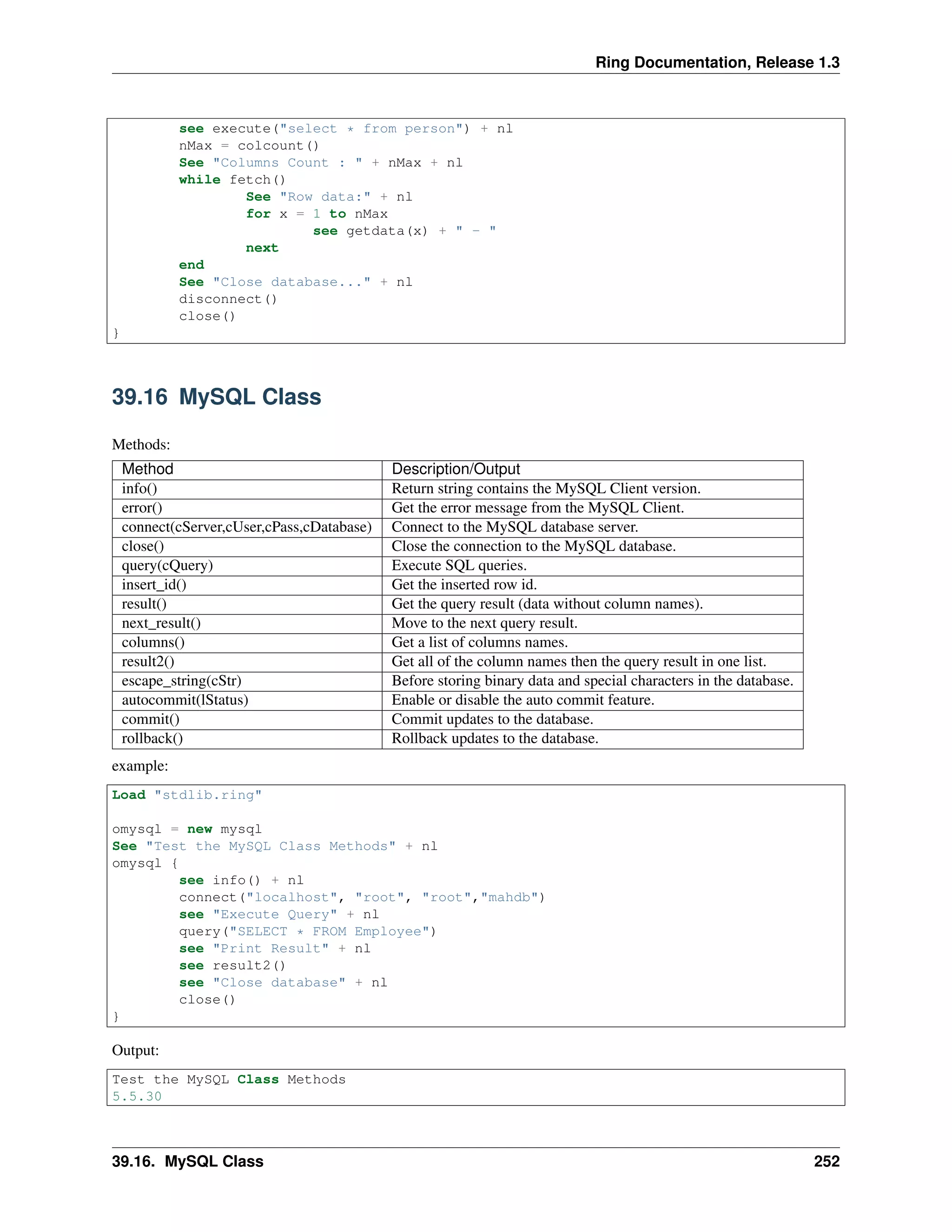 Ring Documentation, Release 1.3
see execute("select * from person") + nl
nMax = colcount()
See "Columns Count : " + nMax + nl
while fetch()
See "Row data:" + nl
for x = 1 to nMax
see getdata(x) + " - "
next
end
See "Close database..." + nl
disconnect()
close()
}
39.16 MySQL Class
Methods:
Method Description/Output
info() Return string contains the MySQL Client version.
error() Get the error message from the MySQL Client.
connect(cServer,cUser,cPass,cDatabase) Connect to the MySQL database server.
close() Close the connection to the MySQL database.
query(cQuery) Execute SQL queries.
insert_id() Get the inserted row id.
result() Get the query result (data without column names).
next_result() Move to the next query result.
columns() Get a list of columns names.
result2() Get all of the column names then the query result in one list.
escape_string(cStr) Before storing binary data and special characters in the database.
autocommit(lStatus) Enable or disable the auto commit feature.
commit() Commit updates to the database.
rollback() Rollback updates to the database.
example:
Load "stdlib.ring"
omysql = new mysql
See "Test the MySQL Class Methods" + nl
omysql {
see info() + nl
connect("localhost", "root", "root","mahdb")
see "Execute Query" + nl
query("SELECT * FROM Employee")
see "Print Result" + nl
see result2()
see "Close database" + nl
close()
}
Output:
Test the MySQL Class Methods
5.5.30
39.16. MySQL Class 252
 