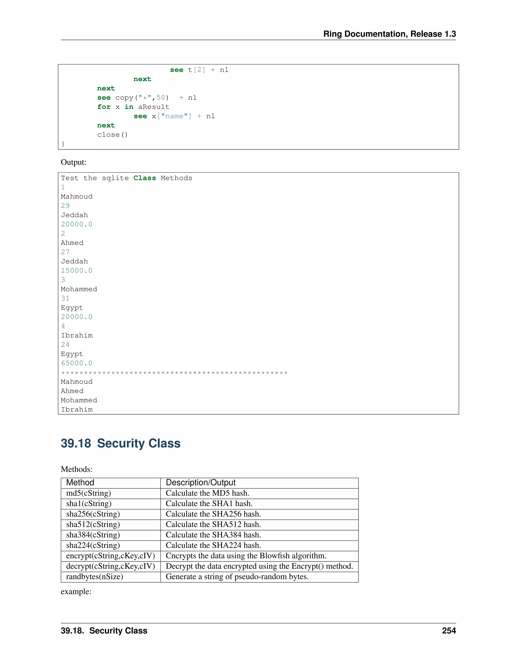 Ring Documentation, Release 1.3
see t[2] + nl
next
next
see copy("*",50) + nl
for x in aResult
see x["name"] + nl
next
close()
}
Output:
Test the sqlite Class Methods
1
Mahmoud
29
Jeddah
20000.0
2
Ahmed
27
Jeddah
15000.0
3
Mohammed
31
Egypt
20000.0
4
Ibrahim
24
Egypt
65000.0
**************************************************
Mahmoud
Ahmed
Mohammed
Ibrahim
39.18 Security Class
Methods:
Method Description/Output
md5(cString) Calculate the MD5 hash.
sha1(cString) Calculate the SHA1 hash.
sha256(cString) Calculate the SHA256 hash.
sha512(cString) Calculate the SHA512 hash.
sha384(cString) Calculate the SHA384 hash.
sha224(cString) Calculate the SHA224 hash.
encrypt(cString,cKey,cIV) Cncrypts the data using the Blowﬁsh algorithm.
decrypt(cString,cKey,cIV) Decrypt the data encrypted using the Encrypt() method.
randbytes(nSize) Generate a string of pseudo-random bytes.
example:
39.18. Security Class 254
 