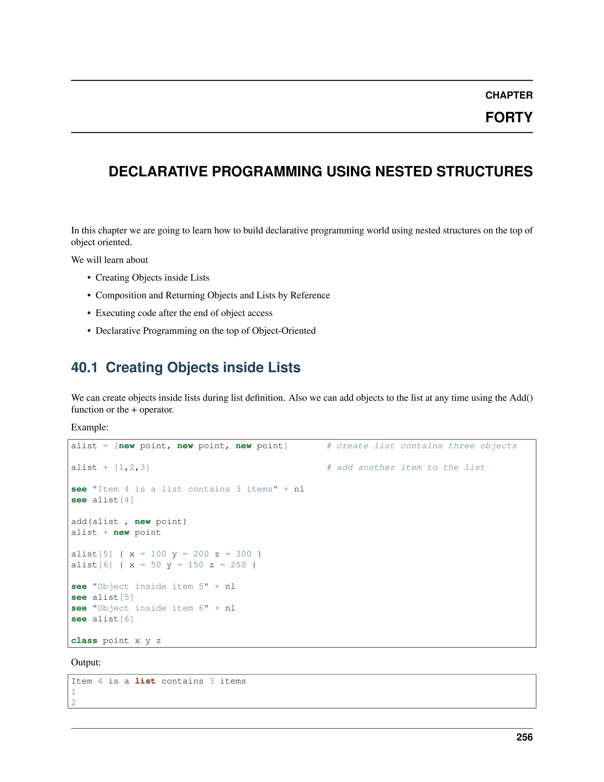 CHAPTER
FORTY
DECLARATIVE PROGRAMMING USING NESTED STRUCTURES
In this chapter we are going to learn how to build declarative programming world using nested structures on the top of
object oriented.
We will learn about
• Creating Objects inside Lists
• Composition and Returning Objects and Lists by Reference
• Executing code after the end of object access
• Declarative Programming on the top of Object-Oriented
40.1 Creating Objects inside Lists
We can create objects inside lists during list deﬁnition. Also we can add objects to the list at any time using the Add()
function or the + operator.
Example:
alist = [new point, new point, new point] # create list contains three objects
alist + [1,2,3] # add another item to the list
see "Item 4 is a list contains 3 items" + nl
see alist[4]
add(alist , new point)
alist + new point
alist[5] { x = 100 y = 200 z = 300 }
alist[6] { x = 50 y = 150 z = 250 }
see "Object inside item 5" + nl
see alist[5]
see "Object inside item 6" + nl
see alist[6]
class point x y z
Output:
Item 4 is a list contains 3 items
1
2
256
 