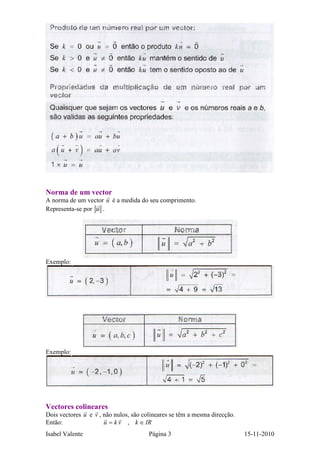 Isabel Valente Página 3 15-11-2010
Norma de um vector
A norma de um vector u é a medida do seu comprimento.
Representa-se por u .
Exemplo:
Exemplo:
Vectores colineares
Dois vectores u e v , não nulos, são colineares se têm a mesma direcção.
Então: IRkvku ∈= ,
 