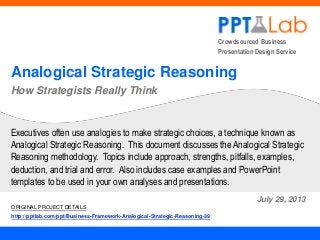 Crowdsourced Business
Presentation Design Service

Analogical Strategic Reasoning
How Strategists Really Think

Executives often use analogies to make strategic choices, a technique known as
Analogical Strategic Reasoning. This document discusses the Analogical Strategic
Reasoning methodology. Topics include approach, strengths, pitfalls, examples,
deduction, and trial and error. Also includes case examples and PowerPoint
templates to be used in your own analyses and presentations.
July 29, 2013
ORIGINAL PROJECT DETAILS
http://pptlab.com/ppt/Business-Framework-Analogical-Strategic-Reasoning-39

 
