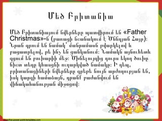 Մեծ Բրիտանիա
«Մեծ Բրիտանիայում նվերները պատվիրում են Father
Christmas»- ( )ն բառացի նշանակում է Ծննդյան Հայր ։
Նրան գրում են նամակ՝ մանրամասն թվարկելով և
,բացատրելով թե ինչ են ցանկանում։ Նամակն այնուհետև
գցում են բուխարիի մեջ։ Ծխնելույզից դուրս եկող ծուխը
,ճիշտ տեղը կհասցնի ուղարկված նամակը։ Ի դեպ
,բրիտանացիների նվերները գրեթե նույն արժողության են
,իսկ կարգի համաձայն դրանք բաժանվում են
վիճակահանության միջոցով։
 