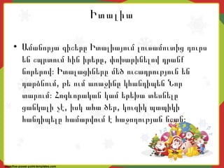 Իտալիա
• Ամանորյա գիշերը Իտալիայում լուսամուտից դուրս
,են շպրտում հին իրերը փոխարինելով դրանք
նորերով։ Իտալացիները մեծ ուշադրություն են
,դարձնում թե ում առաջինը կհանդիպեն Նոր
տարում։ Հոգևորական կամ երեխա տեսնելը
, ,ցանկալի չէ իսկ ահա ծեր կուզիկ պապիկի
հանդիպելը համարվում է հաջողության նշան։
 