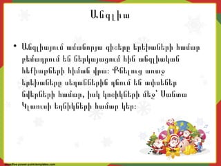Անգլիա
• Անգլիայում ամանորյա գիշերը երեխաների համար
բեմադրում են ներկայացում հին անգլիական
հեքիաթների հիման վրա։ Քնելուց առաջ
երեխաները սեղաններին դնում են ափսեներ
,նվերների համար իսկ կոշիկների մեջ՝ Սանտա
Կլաուսի եղնիկների համար կեր։
 