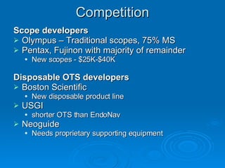 Competition Scope developers Olympus – Traditional scopes, 75% MS Pentax, Fujinon with majority of remainder New scopes - $25K-$40K Disposable OTS developers Boston Scientific New disposable product line USGI shorter OTS than EndoNav Neoguide Needs proprietary supporting equipment 