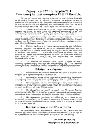 Ψήφισμα της 27ης Σεπτεμβρίου 2011
 Συντονιστική Επιτροπή Αποστράτων ΕΔ & ΣΑ Θεσσαλίας
       Εμείς οι απόστρατοι των Ενόπλων Δυνάμεων και των Σωμάτων Ασφαλείας
της Θεσσαλίας ύστερα από τις τελευταίες αποφάσεις της κυβέρνησης και την
ανακοίνωση των νέων μέτρων που στοχεύουν στην περαιτέρω μείωση των μισθών
και των συντάξεων και την εξόντωση των αποστράτων κάτω των 55 ετών,
συγκεντρωθήκαμε σήμερα εδώ δηλώνοντας προς κάθε κατεύθυνση, ότι:
      1.      Απαιτούμε σεβασμό για την για πολλά χρόνια προσφορά μας στην
ασφάλεια της χώρας σε κάθε γωνιά της Ελληνικής Επικράτειας με ότι αυτό
συνεπάγεται για την οικογενειακή μας γαλήνη και την οικονομική μας ευμάρεια.
        2.      Δεν είμαστε προνομιούχοι όπως θέλουν να μας παρουσιάζουν μερικοί
αδαείς που βρίσκονται σε διατεταγμένη υπηρεσία κατασυκοφάντησης των στελεχών
των ΕΔ & των ΣΑ. Η συντριπτική πλειοψηφία των στελεχών μας προέρχεται από τις
λαϊκές τάξεις της Ελληνικής κοινωνίας.
       3.     Είμαστε αντίθετοι στη χρήση αντισυνταγματικών και αυθαίρετων
ηλικιακών κριτηρίων που έχουν ως στόχο την οικονομική εξαθλίωση και την
οικογενειακή εξόντωση πολλών συναδέλφων μας, απαγορεύοντάς τους ταυτόχρονα
το δικαίωμα στην εργασία. Η αποστρατεία συναδέλφων με αίτηση τους έγινε
σύμφωνα με νόμους που υπήρχαν και όχι του τύπου της εθελουσίας εξόδου με
ειδικά προνόμια, ενώ οι συνταξιοδοτικές και ασφαλιστικές τους εισφορές
πληρώθηκαν στο ακέραιο.
      4.      Δεν πρόκειται να δεχθούμε καμία έμμεση ή άμεση πολιτική ή
κομματική εκμετάλλευση ή συμμετοχή στις κινητοποιήσεις μας. Δε θα κλείσουμε
δρόμους και δε θα εμποδίσουμε κανέναν Έλληνα πολίτη στην καθημερινότητα του.
                       Καλούμε την κυβέρνηση
       1.      Να αναλογιστεί την αρνητική επίπτωση που έχουν οι ενέργειες αυτές
στο ηθικό και το υψηλό φρόνημα των ΕΔ και των ΣΑ.
      2.     Να αποσύρει άμεσα όλα τα μέτρα που πλήττουν τους αποστράτους
εφαρμόζοντας δίκαιη μεταχείριση και να μην τους εξαιρεί από τον γενικό κανόνα.
       3.     Να καταργηθούν για τους αποστράτους όλα τα ηλικιακά κριτήρια ως
αυθαίρετα και αντισυνταγματικά λαμβάνοντας υπόψη ότι εργάσθηκαν υπερωριακά
και χωρίς αμοιβή κατά μέσο όρο 10 έτη έκαστος.
      4.     Να εξασφαλίσει την ομαλή λειτουργία των Μετοχικών Ταμείων,
απορρίπτοντας κάθε ιδέα για περαιτέρω περικοπή των μερισμάτων και οικονομικών
βοηθημάτων, όπως πράττει τόσα χρόνια αλλά ακόμη και τώρα σε άλλους κλάδους.
        5.     Να προχωρήσει, επιτέλους, σε πράξεις και να τα βάλει με τους
πραγματικά προνομιούχους. Να δημεύσει με συνοπτικές διαδικασίες πλούτη που δε
μπορούν να δικαιολογήσουν όσοι κατείχαν υψηλές θέσεις στο δημόσιο και ιδιωτικό
βίο τα τελευταία 30 χρόνια.

             Καλούμε τις ηγεσίες των ΕΔ και των ΣΑ
        Να αντισταθούν στην επιχειρούμενη οικονομική και οικογενειακή μας
εξόντωση χρησιμοποιώντας κάθε νόμιμο μέσο για να προστατεύσουν την τιμή και
την αξιοπρέπεια ανθρώπων που τους έταξε η ζωή να φυλάνε Θερμοπύλες.

                                            Συντονιστική Επιτροπή
                                       Αποστράτων ΕΔ & ΣΑ Θεσσαλίας
 
