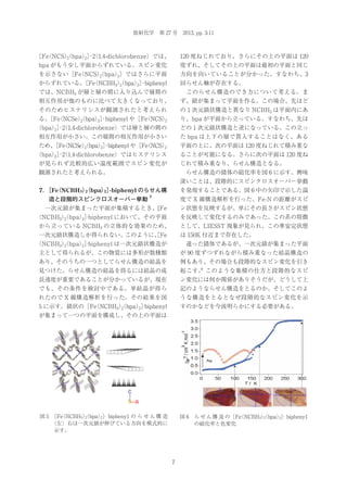 放射化学 第 27 号 2013, pp. 3-11

［Fe NCS）
（
（bpa）］（1,4-dichlorobenze）では、
2
2 ･2

120 度ねじれており、さらにその上の平面は 120

bpa がもう少し平面からずれている。スピン変化

度ずれ、そしてその上の平面は最初の平面と同じ

を示さない［Fe NCS）
（
（bpa）］ではさらに平面
2
2

方向を向いていることが分かった。すなわち、3

からずれている。 （NCBH3）
［Fe
（bpa）］
2
2 ･biphenyl

回らせん軸が存在する。

では、NCBH3 が層と層の間に入り込んで層間の

 このらせん構造のでき方について考える。ま

相互作用が他のものに比べて大きくなっており、

ず、鎖が集まって平面を作る。この場合、先ほど

そのためヒステリシスが観測されたと考えられ

の１次元鎖状構造と異なり NCBH3 は平面内にあ

る。 （NCSe）
［Fe
（bpa）］
（
2
2 ･biphenyl や［Fe NCS）
2

り、bpa が平面から立っている。すなわち、先ほ

（bpa）］（1,4-dichlorobenze）では層と層の間の
2 ･2

どの１次元鎖状構造と逆になっている。この立っ

相互作用が小さい。この層間の相互作用が小さい

た bpa は上下の層で貫入することはなく、ある

ため、 （NCSe）
［Fe
（bpa） ･biphenyl や［Fe NCS）
（
2
2］
2

平面の上に、次の平面は 120 度ねじれて積み重な

（bpa）］（1,4-dichlorobenze）ではヒステリシス
2 ･2

ることが可能になる。さらに次の平面は 120 度ね

が見られず比較的広い温度範囲でスピン変化が

じれて積み重なり、らせん構造となる。

観測されたと考えられる。

 らせん構造の錯体の磁化率を図 6 に示す。興味
深いことは、段階的にスピンクロスオーバー挙動

7． （NCBH3）
［Fe
（bpa）］
2
2 ·biphenyl のらせん構
造と段階的スピンクロスオーバー挙動

を発現することである。図 6 中の矢印で示した温

7

度で X 線構造解析を行った。Fe-N の距離がスピ

 一次元鎖が集まった平面が集積するとき、[Fe

ン状態を反映するが、単にその長さがスピン状態

（NCBH3）
（bpa）］
2
2 ·biphenyl において、その平面

を反映して変化するのみであった。この系の特徴

から立っている NCBH3 の立体的な効果のため、

として、LIESST 現象が見られ、この準安定状態

一次元鎖状構造しか得られない。
このように、Fe
［

は 150K 付近まで存在した。

（NCBH3）
（bpa）］
2
2 ·biphenyl は一次元鎖状構造が

 違った錯体であるが、一次元鎖が集まった平面

主として得られるが、この物質には多形が数種類

が 90 度ずつずれながら積み重なった結晶構造の

あり、そのうちの一つとしてらせん構造の結晶を

例もあり、その場合も段階的なスピン変化を引き

見つけた。らせん構造の結晶を得るには結晶の成

8
起こす。 このような集積の仕方と段階的なスピ

長速度が重要であることが分かっているが、現在

ン変化には何か関係がありそうだが、どうして上

でも、その条件を検討中である。単結晶が得ら

記のようならせん構造をとるのか、そしてこのよ

れたので X 線構造解析を行った。その結果を図

うな構造をとるとなぜ段階的なスピン変化を示

5 に示す。鎖状の［Fe NCBH3）
（
（bpa）］
2
2 ·biphenyl

すのかなどを今後明らかにする必要がある。

が集まって一つの平面を構成し、その上の平面は

c
b a
図 5  （NCBH3）
［Fe
（bpa）］ bipheny1 の ら せ ん 構 造
2
2 ·
（左）右は一次元鎖が伸びている方向を模式的に
示す。

図 6 ら せ ん 構 造 の［Fe NCBH3）
（
（bpa）］ bipheny1
2
2 ·
の磁化率と色変化

7

 