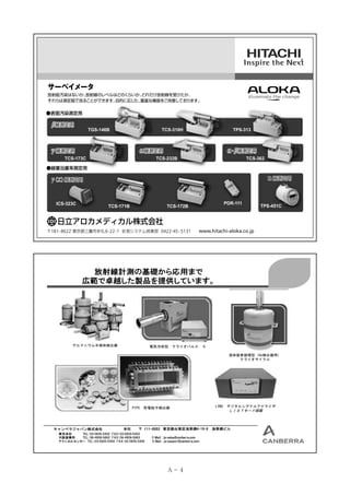 サーベイメータ

放射能汚染はないか、
放射線のレベルはどのくらいか、
どれだけ放射線を受けたか、
それらは測定器で見ることができます。
目的に応じた、
豊富な機器をご用意しております。

●表面汚染測定用

β線測定用

TGS-146B

TCS-316H

γ線測定用

TPS-313

α線測定用

α β線測定用
・

TCS-232B

TCS-173C

TCS-362

●線量当量率測定用

ｎ線測定用

γ 線測定用
（Ｘ）
ICS-323C

TCS-171B

PDR-111

TCS-172B

〒181- 8622 東京都三鷹市牟礼 6-22-1 計測システム営業部 0422-45 - 5131

TPS-451C

www.hitachi-aloka.co.jp

放射線計測の基礎から応用まで
広範で卓越した製品を提供しています。

ゲルマニウム半導体検出器

電気冷却型

クライオパルス

５
液体窒素循環型（Ge検出器用）
クライオサイクル

PIPS

キャンベラジャパン株式会社

本社

荷電粒子検出器

〒1１１-0053 東京都台東区浅草橋4-19-8
111-0053

東京本社
TEL：03-5835-5402 FAX：03-5835-5403
大阪営業所
TEL：06-4806-5662 FAX：06-4806-5663
テクニカルセンター TEL：03-5835-5404 FAX：03-5835-5405

E-Mail : jp-sales@canberra.com
E-Mail : jp-support@canberra.com

Ａ－ 4

LYNX

デジタルシグナルアナライザ

ＬＩＳＴモード搭載

浅草橋ビル

 