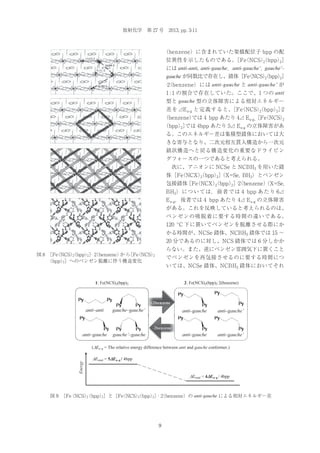放射化学 第 27 号 2013, pp. 3-11

（benzene）に含まれていた架橋配位子 bpp の配
位異性を示したものである。 （NCS）
［Fe
（bpp）］
2
2
には anti-anti, anti-gauche，anti-gauche’, gauche’gauche が同数比で存在し、錯体［Fe NCS）
（
（bpp）
2
2］
·2 benzene）には anti-gauche と anti-gauche’ が
（
1 : 1 の割合で存在していた。ここで、1 つの anti
型と gauche 型の立体障害による相対エネルギー
［Fe
（bpp）］
差を⊿E a-g と定義すると、 （NCS）
2
2 ·2
（benzene）
では 4 bpp あたり 4⊿ Ea-g、 （NCS）
［Fe
2
（bpp）］
2 では 4bpp あたり 5⊿ Ea-g の立体障害があ
る。このエネルギー差は集積型錯体においては大
きな寄与となり、二次元相互貫入構造から一次元
鎖状構造へと戻る構造変化の重要なドライビン
グフォースの一つであると考えられる。
 次に、アニオンに NCSe と NCBH3 を用いた錯
体［Fe NCX）
（
（bpp）］
2
2 （X=Se, BH3）とベンゼン
包接錯体 （NCX）
［Fe
（bpp）］（benzene）
（X=Se,
2
2 ·2
BH3） に つ い て は， 前 者 で は 4 bpp あ た り 6⊿
E a-g，後者では 4 bpp あたり 4⊿ E a-g の立体障害
がある。これを反映していると考えられるのは、
ベンゼンの吸脱着に要する時間の違いである。
120 ºC 下に置いてベンゼンを脱離させる際にか
かる時間が、NCSe 錯体、NCBH3 錯体では 15 ∼
20 分であるのに対し、NCS 錯体では 6 分しかか
らない。また、逆にベンゼン雰囲気下に置くこと
図 8  （NCS）
［Fe
（bpp）］ 2 benzene） ら （NCS）
か ［Fe
2
2 · （
2
（bpp）］へのベンゼン脱離に伴う構造変化
2

でベンゼンを再包接させるのに要する時間につ
いては、NCSe 錯体、NCBH3 錯体においてそれ
2: Fe(NCS)2(bpp)2·2(benzene)

1: Fe(NCS)2(bpp)2

+2benzene

anti–anti

gauche–gauche’

anti–gauche

gauche’–gauche

anti–gauche

anti–gauche’

anti–gauche

anti–gauche’

–2benzene

Energy

('Ea–g = The relative energy difference between anti and gauche conformer.)

'Etotal = 5'Ea–g / 4bpp
'Etotal = 4'Ea–g / 4bpp

図 9  （NCS） bpp）］と［Fe NCS）
［Fe
（
（
（bpp）］· （benzene）の anti-gauche による相対エネルギー差
2
2
2
2
2

9

 