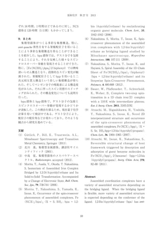 放射化学 第 27 号 2013

ぞれ 16 時間、1 時間ほどであるのに対し、NCS

bis（4-pyridyl）
ethane）by enclathrating
organic guest molecule. Chem. Lett ., 35,

錯体は 120 時間（5 日間）もかかってしまう。

1042‒1043（2006）
.
9．まとめ

（6） Nakashima, S., Morita, T., Inoue, K., Spin-

 集積型錯体がつくる多彩な集積構造、特に、
anti-gauche 異性を有する架橋配位子を用いるこ

crossover phenomenon of the assembled

とにより多彩な集積構造を得ることができるこ
とを紹介した。bpa 錯体では、ゲスト分子を包接

ethane as bridging ligand studied by
M ö s s b a u e r s p e c t r o s c o p y , H y p e r fi n e

することにより、それを反映した様々なスピン

Interactions, 188, 107-111（2009）
.

iron complexes with 1,2-bis 4-pyridyl）
（

クロスオーバー挙動を発現させることができた。

（7） Nakashima, S., Morita, T., Inoue, K., and

特に、 （NCBH3）bpa2］ biphenyl）では興味
［Fe
·2
（
2

Hayami, S., Spiral Assembly of the 1D Chain

深いらせん構造となり、段階的なスピン変化が観

（bpa）（biphenyl）
Sheet of Fe NCBH3）
（
2
2 ·

測された。架橋配位子として bpp を用いると二

（bpa = 1,2-bis 4-pyridyl）
（
ethane）and its

次元相互貫入構造という珍しい集積構造が得ら
れた。そしてベンゼン分子の吸脱着による構造変

Stepwise Spin-Crossover Phenomenon,
Polymers, 4, 880-888（2012）
.

化がみられ、それに伴ったスピン状態のスイッチ

（8） Bauer, W., Pfaffeneder, T., Achterhold,

ングがみられた。その構造変化についても説明を

K., Weber, B., Complete two-step spin-

行った。

transition in a 1D chain iron II）complex
（

 bpa 錯体と bpp 錯体で、ゲスト分子の包接と
スピンクロスオーバー挙動が発現するかどうか

with a 110-K wide intermediate plateau.
Eur. J. Inorg. Chem. 2011, 3183-3192.

が逆転した。この理由を探るため、現在量子化学

（9） Atsuchi, M., Higashikawa, H., Yoshida,

計算を用いて検討中である。ゲスト分子により、

Y., Nakashima, S., Inoue, K., Novel 2D

配位子の配位角などか変わっており、そのような

interpenetrated structure and occurrence

観点から研究を進めている。

of the spin-crossover phenomena of
assembled complexes, Fe NCX）
（
（bpp）
2
2（X =

文献

S, Se, BH3 ;bpp=1,3-bis 4-pyridyl）
（
propane）
.
Chem. Lett., 36, 1064‒1065（2007）
.

（1） Gütlich, P., Bill, E., Trautwein, A.L.,
Mössbauer Spectroscopy and Transition

（10）
Atsuchi, M., Inoue, K., Nakashima, S.,
Reversible structural change of host

Metal Chemistry, Springer（2011）
.
（2） 北川 進、集積型金属錯体、講談社サイエ

framework triggered by desorption and

ンティフィック（2001）
.

adsorption of guest benzene molecules in

（3） 中島 覚、集積型錯体のメスバウアースペ
クトル、Radioisotopes, accepted（2013）
.

Fe NCS）
（
（bpp） ·2 benzene）
（bpp =1,3-bis
2
2 （
（4-pyridyl）
propane） Inorg. Chim. Acta, 370,
.
82‒88（2011）
.

（4） Morita, T., Asada, Y., Okuda, T. Nakashima,
S, Isomerism of Assembled Iron Complex
Bridged by 1,2-Di
（4-pyridyl）
ethane and Its
Solid-to-Solid Transformation Accompanied
by a Change of Electronic State, Bull. Chem.

Abstract

Soc. Jpn., 79, 738-744（2006）
.

variety of assembled structures depending on

Assembled coordination complexes have a

（5） Morita, T., Nakashima, S., Yamada, K.,

the bridging ligand. When the bridging ligand

Inoue, K., Occurrence of the spin-crossover

is flexible, more variety of assembled structure

phenomenon of assembled complexes, Fe

is expected depending on the conformer of the
ligand. 1,2-Bis 4-pyridyl）
（
ethane（bpa）has anti-

（bpa）（X = S, BH3 ; bpa = 1,2（NCX）
2
2

10

 
