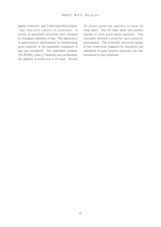 放射化学 第 27 号 2013, pp. 3-11

gauche conformer and 1,3-bis 4-pyridyl）
（
propane
（bpp）has more variety of conformer.

1D chains gathered together to form 1D

A

chain sheet.

The 1D chain sheet was stacked

variety of assembled structures were obtained

spirally to form novel spiral assembly. The

by changing conformer of bpa. The appearance

assembly showed a stepwise spin-crossover

of spin-crossover phenomenon by enclathrating

phenomenon. The reversible structural change

guest molecule in the assembled complexes of

of host framework triggered by desorption and

bpa was introduced. The assembled complex,

adsorption of guest benzene molecules was also

［Fe NCBH3）
（
（bpa）］
2
2 ･biphenyl was synthesized,

introduced in bpp complexes.

the skeleton of which was a 1D chain. Several

11

 