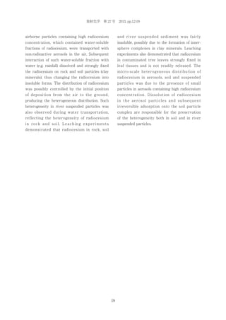 放射化学 第 27 号 2013, pp.12-19

airborne particles containing high radiocesium

and river suspended sediment was fairly

concentration, which contained water-soluble

insoluble, possibly due to the formation of inner-

fractions of radiocesium, were transported with

sphere complexes in clay minerals. Leaching

non-radioactive aerosols in the air. Subsequent

experiments also demonstrated that radiocesium

interaction of such water-soluble fraction with

in contaminated tree leaves strongly fixed in

water (e.g. rainfall) dissolved and strongly fixed

leaf tissues and is not readily released. The

the radiocesium on rock and soil particles (clay

micro-scale heterogeneous distribution of

minerals), thus changing the radiocesium into

radiocesium in aerosols, soil and suspended

insoluble forms. The distribution of radiocesium

particles was due to the presence of small

was possibly controlled by the initial position

particles in aerosols containing high radiocesium

of deposition from the air to the ground,

concentration. Dissolution of radiocesium

producing the heterogeneous distribution. Such

in the aerosol particles and subsequent

heterogeneity in river suspended particles was

irreversible adsorption onto the soil particle

also observed during water transportation,

complex are responsible for the preservation

reflecting the heterogeneity of radiocesium

of the heterogeneity both in soil and in river

in rock and soil. Leaching experiments

suspended particles.

demonstrated that radiocesium in rock, soil

19

 