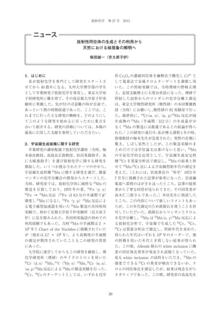 放射化学 第 27 号 2013

ニュース
放射性同位体の生成とその利用から
天然における核現象の解明へ
柴田誠一（京大原子炉）

1．はじめに

形 Cr2O3 の濃縮同位体を融解法で酸化し Cr6+ と

 私が放射化学を専門として研究をスタートさ

して電着法で金属クロムターゲットを調製し用

せてから 40 数年になる。九州大学理学部の学生

いた。この照射実験では、当時理研の野崎正博

として卒業研究で放射化学を専攻し、東京大学原

士、安部文敏博士に大変お世話になった。理研で

子核研究所に職を得て、その後京都大学原子炉実

照射した試料からのマンガンの化学分離と測定

験所に異動した。気が付けば退職の時が目前で、

は、東京大学物性研究所（物性研）の本田雅健教

あっという間の時間経過であった。ここでは、こ

授（当時）にお願いし、
物性研の RI 実験室で行っ

れまでに行った主な研究の概略を、どのようにし

53
た。最終的に、50Cr α , n） α , p） Mn 反応が副
（
,（

てこのような研究を始めるに至ったかに重点を

生成物の 54Mn（半減期：312 日）の生成量が少

おいて紹介する。研究の詳細については、本稿の

なく 53Mn の製造には最適であるとの結論が得ら

最後に引用した文献を参照していただきたい。

1
私が博士課程 1 年の時、
れた。 この研究の遂行中、

指導教授の梅本先生が急逝された。突然の訃報に
2．宇宙線生成核種に関する研究

驚き、しばし呆然としたが、この製造実験のま

 卒業研究の講座配属で放射化学講座（当時、梅

とめだけでは学位論文は書けないと思い、53Mn

本春次教授、高島良正助教授、松田英毅助手、後

の宇宙化学的な応用として、宇宙線生成安定核

に大崎進助手）を選び放射化学に関する研究を

種 53Cr を質量分析法で測定し、53Mn の結果と併

開始した。いくつか提示されたテーマの中から、

せて 53Mn-53Cr 法による宇宙線照射年代の測定を

53

宇宙線生成核種 Mn に関する研究を選び、微量

考えた。
（これには、岩波書店の“科学”1973 年

マンガンの化学分離法の開発からスタートした。

7 月号に掲載された記事が参考になった。岩波編

53

当時、研究室では、放射化学的に純粋な Mn の

集部へ質問のはがきを送ったところ、記事の提供

製造を目指しており、1970 年の夏、 Fe（γ , n）

者から丁寧な回答が送られてきた。その回答者が

54

53

Mn 反応（ Fe は 8.5 分の半減期で β

+

高木仁三郎さんであった。
）本田先生に相談した

壊変し 53Mn になる） 54Fe（γ , p）53Mn 反応によ
、

ところ、この内容について厳しいコメントもあっ

Fe →

53

53

53

る電子線型加速器を用いた Mn 製造の共同利用

たが、この年代測定のため鉄隕石を使うことを許

実験で、初めて京都大学原子炉実験所（京大原子

可していただいた。鉄隕石からマンガンとクロム

炉）に足を踏み入れた。共同利用施設の初めての

54
を化学分離し、53Mn は 53Mn n, γ ） Mn 反応によ
（

利用経験でもあった。当時 53Mn の半減期は 2 ×

る放射化分析で、宇宙線で生成した 50Cr、53Cr、

106 年と Chart of the Nuclides に掲載されていた

54

Cr は質量分析法で測定し、照射年代を求めた。

6

が（現在は 3.7 × 10 年）
、より高精度の半減期

得られた年代はいずれも 108 年のオーダーで、他

の測定が期待されていたこともこの研究の背景

の核種を用いた年代と矛盾しない結果が得られ

にあった。

た。この頃、Allende 隕石の white inclusion に酸

 大学院に進学してからもこの研究を継続し、理

素の同位体比異常が発見され話題となっていた。

化学研究所（理研）のサイクロトロンを用いた

私も white inclusion の試料をいただき、53Mn の

51
50
Cr（d, n）53Mn、 V（3He, n）53Mn、 Cr（α , n）
,

壊変でできる 53Cr の異常が検出できないか、ク

（α , p） Mn 反応による Mn の製造実験を行った。

ロムの同位体比を測定したが、結果は残念ながら

52

53

52

53

50

Cr、 Cr のターゲットとしては、いずれも化学

ネガティブであった。この間、研究室の高島先生

20

 