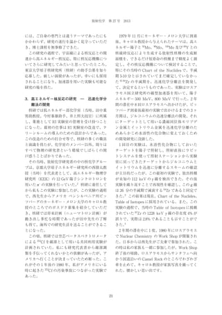 放射化学 第 27 号 2013

には、ご自身の専門とは違うテーマであったにも

 1979 年 11 月にカーネギー・メロン大学に到着

かかわらず、研究の遂行を温かく見守っていただ

後、キャロル教授から与えられたテーマは、高エ

き、博士課程を無事修了できた。

ネルギー陽子と 92Mo、96Mo、100Mo 及び 89Y との

 この研究の過程で、宇宙線による核反応との関

核破砕反応により生成する放射性核種の生成断

連から高エネルギー核反応、特に核反応機構につ

面積を、できるだけ短寿命の核種まで精度よく測

いてさらに研究してみたいと思っていたところ、

定し、その核反応機構について検討することで、

東京大学原子核研究所（核研）の助手公募を知り

特にその当時の Chart of the Nuclides で、半減

応募した。厳しい面接があったが、幸いにも採用

期 5-10 分と示されていてまだ確定していなかっ

されることになり、加速器を用いた実験も可能な

た 81-84Zr の半減期を、迅速化学分離法を開発し

研究の場を得た。

て、決定するというものであった。実験はロスア
ラモス国立研究所の線型加速器を用いて、陽子

3．高エネルギー核反応の研究 ― 迅速化学分

エネルギー 500 MeV、800 MeV で行った。2 年
間の滞在中 8 回ロスアラモスへ出かけたが、ピッ

離法の開発
 核研では低エネルギー部化学室（当時、田中重

ツバーグ到着後最初の実験で出かけるまでの 3 ヶ

男助教授、今村峯雄助手、井上照夫技官）に所属

月間は、ジルコニウムの迅速分離法の開発、それ

し、業務として RI 実験室の管理を受け持つこと

にターゲットとして用いる濃縮同位体モリブデ

になった。最初の仕事は RI 実験室の改造で、ク

ン金属とイットリウム金属を迅速化学分離のた

リーンルームの導入のための設計からであった。

めあらかじめ水溶性の化合物に変えておくため

この改造のための打合せ等で、核研の多くの職員

の開発研究に没頭した。

と面識を得たが、化学室のメンバー以外、周りは

 1 回目の実験は、水溶性化合物にしておいた

すべて物理の研究者という環境でしばらくの間

ターゲットを陽子で照射し、照射直後にラビッ

戸惑うことばかりであった。

トシステムを使って照射ステーションから実験

 その当時、放射化学研究者の中の核化学グルー

室に戻ってきたターゲットからジルコニウムと

プは、京都大学原子エネルギー研究所の西朋太教

イットリウムを迅速に分離するスキームの確認

授（当時）を代表者として、高エネルギー物理学

が主目的だったが、この最初の実験で、放出核種

研究所（KEK）の 12 GeV 陽子シンクロトロンを

が未知の 112 keV の γ 線を検出できた。その後

用いた π の実験を行っていた。 核研に着任して

実験を繰り返すことで再現性を確認し、この g 線

から私もこの実験に参加したが、この実験の過程

は 26 分の半減期で減衰する 84Zr であると同定で

で、西先生からアメリカ ペンシルベニア州ピッ

3
きた。 この結果は現在、Chart of the Nuclides、

ツバーグのカーネギー・メロン大学のキャロル教

Table of Isotopes に採用されている。また、この

授のところでのポスドク募集を紹介していただ

実験の過程で、当時の Table of Isotopes に掲載

き、核研では将来計画（ニューマトロン計画）が

されていた 87Zr の 1228 keV γ 線の存在度 4% が

動き出し多忙な時期であったが田中先生の了解

誤りで、実際は 2.8% であることも示すことがで

も得て、海外での研究生活を送ることができるこ

4
きた。

とになった。

 2 年間の滞在中に 1 度、1980 年にロスアラモス

 この頃、核研では空芯ベータスペクトロメータ

で Nuclear Chemistry の Work Shop が開催され

2

–

による

252

Cf を線源として用いる共同利用実験が

た。日本からは西先生がご夫妻で参加された。こ

計画されていた。私にも研究代表者から線源調

の時は私の家族も一緒に参加したが、Work Shop

製を手伝ってくれないかとの依頼があったが、ア

終了後の帰路、ロスアラモスからサンタフェへ向

メリカへ行くことが決まっていたため断った。こ

かう国道沿いの Camel Rock のところでわざわざ

れがその 1 年後の 1980 年、私がアメリカにいる

車を止めて、キャロル教授が家族写真を撮ってく

時に起きた

252

れた。懐かしい思い出です。

Cf の汚染事故につながった実験で

あった。

21

 