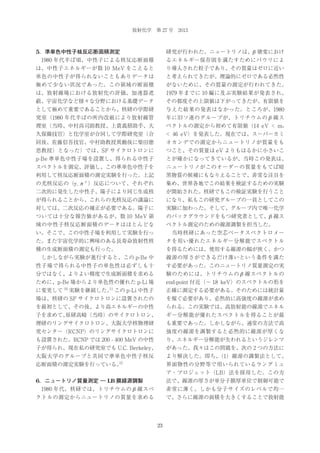 放射化学 第 27 号 2013

5．準単色中性子核反応断面積測定

研究が行われた。ニュートリノは、β 壊変におけ

 1980 年代半ば頃、中性子による核反応断面積

るエネルギー保存則を満たすためにパウリによ

は、中性子エネルギーが数 10 MeV をこえると

り導入された粒子であり、その質量はゼロに近い

単色の中性子が得られないこともありデータは

と考えられてきたが、理論的にゼロである必然性

極めて少ない状況であった。この領域の断面積

がないために、その質量の測定が行われてきた。

は、放射線場における放射化の評価、加速器遮

1979 年までに 10 編に及ぶ実験結果が発表され、

蔽、宇宙化学など様々な分野における基礎データ

その都度その上限値は下がってきたが、有限値を

として極めて重要であることから、核研の学際研

与えた結果の発表はなかった。ところが、1980

究室（1980 年代半ばの所内改組により放射線管

年に旧ソ連のグループが、トリチウムの β 線ス

理室（当時、中村尚司助教授、上蓑義朋助手、大

ペクトルの測定から初めて有限値（14 eV < m v

久保徹技官）と化学室が合同して学際研究室（合

< 46 eV）を発表した。現在では、スーパーカミ

同後、佐藤信吾技官、中村助教授異動後に柴田徳

オカンデでの測定からニュートリノが質量をも

思教授）となった）では、SF サイクロトロンに

つこと、その質量は eV よりもはるかに小さいこ

p-Be 準単色中性子場を設置し、得られる中性子

とが確かになってきているが、当時この発表は、

スペクトルを測定、評価し、この準単色中性子を

ニュートリノがこのオーダーの質量をもてば暗

利用して核反応断面積の測定実験を行った。上記

黒物質の候補にもなりえることで、非常な注目を

の光核反応の（γ , π ）反応について、それぞれ

集め、世界各地でこの結果を検証するための実験

二次的に発生した中性子、陽子により同じ生成核

が開始された。核研でもこの検証実験を行うこと

が得られることから、これらの光核反応の議論に

になり、私もこの研究グループの一員としてこの

対しては、二次反応の補正が必要である。陽子に

実験に加わった。そして、グループ内で唯一化学

ついては十分な報告値があるが、数 10 MeV 領

のバックグラウンドをもつ研究者として、β 線ス

域の中性子核反応断面積のデータはほとんどな

ペクトル測定のための線源調製を担当した。

い。そこで、この中性子場を利用して実験を行っ

 当時核研にあった空芯ベータスペクトロメー

た。また宇宙化学的に興味のある長寿命放射性核

タを用い優れたエネルギー分解能でスペクトル

種の生成断面積の測定も行った。

を得るためには、使用する線源の幅が狭く、かつ

 しかしながら実験が進行すると、この p-Be 中

線源の厚さができるだけ薄いという条件を満た

性子場で得られる中性子の単色性は必ずしも十

す必要があった。このニュートリノ質量測定の実

分ではなく、よりよい精度で生成断面積を求める

験のためには、トリチウムの β 線スペクトルの

ために、p-Be 場からより単色性の優れた p-Li 場

end-point 付近（∼ 18 keV）のスペクトルの形を

±

に変更して

10

11

実験を継続した。 この p-Li 中性子

正確に測定する必要がある。そのためには統計量

場は、核研の SF サイクロトロンに設置されたの

を稼ぐ必要があり、必然的に高強度の線源が求め

を最初として、その後、より高エネルギーの中性

られる。この実験では、高放射能の線源でエネル

子を求めて、
原研高崎（当時）のサイクロトロン、

ギー分解能が優れたスペクトルを得ることが最

理研のリングサイクロトロン、大阪大学核物理研

も重要であった。しかしながら、通常の方法で高

究センター（RCNP）のリングサイクロトロンに

強度の線源を調製すると必然的に線源が厚くな

も設置された。RCNP では 200 - 400 MeV の中性

り、エネルギー分解能が失われるというジレンマ

子が得られ、現在私の研究室でも U.C. Berkeley、

があった。我々はこの問題を、次の 2 つの方法に

大阪大学のグループと共同で準単色中性子核反

より解決した。即ち、
（1）線源の調製法として、

12

応断面積の測定実験を行っている。

界面物性の分野等で用いられているラングミュ
ア・ブロジェット（LB）法を採用した。この方

6．ニュートリノ質量測定 ― LB 膜線源調製

法で、線源の厚さが単分子膜厚単位で制御可能で

 1980 年代、核研では、トリチウムの β 線スペ

非常に薄く、しかも分子サイズのレベルで均一

クトルの測定からニュートリノの質量を求める

で、さらに線源の面積を大きくすることで放射能

23

 