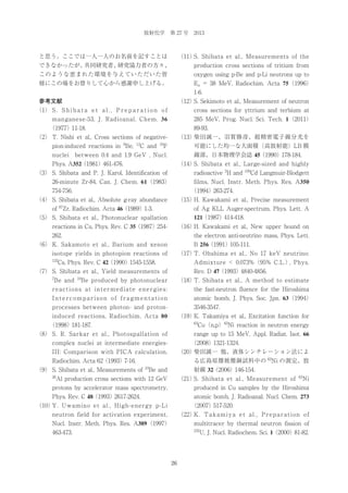 放射化学 第 27 号 2013

（11） Shibata et al., Measurements of the
S.

と思う。ここでは一人一人のお名前を記すことは
できなかったが、
共同研究者、
研究協力者の方々、

production cross sections of tritium from

このような恵まれた環境を与えていただいた皆

oxygen using p-Be and p-Li neutrons up to

様にこの場をお借りして心から感謝申し上げる。

En = 38 MeV, Radiochim. Acta 75（1996）
1-6.
（12） Sekimoto et al., Measurement of neutron
S.

参考文献

cross sections for yttrium and terbium at

（1） S . S h i b a t a e t a l . , P r e p a r a t i o n o f

285 MeV, Prog. Nucl. Sci. Tech. 1（2011）

manganese-53, J. Radioanal. Chem. 36

89-93.

（1977）11-18.

（13）
柴田誠一、羽賀勝彦、超精密電子線分光を

（2） T. Nishi et al., Cross sections of negative9

pion-induced reactions in Be,

12

C and

19

F

可能にした均一な大面積（高放射能）LB 膜

nuclei between 0.4 and 1.9 GeV , Nucl.

線源、日本物理学会誌 45（1990）178-184.

Phys. A352（1981）461-476.

（14） Shibata et al., Large-sized and highly
S.
radioactive 3H and

（3） S. Shibata and P. J. Karol, Identification of

109

Cd Langmuir-Blodgett

films, Nucl. Instr. Meth. Phys. Res. A350

26-minute Zr-84, Can. J. Chem. 61（1983）
754-756.

（1994）263-274.
（15） Kawakami et al., Precise measurement
H.

（4） S. Shibata et al., Absolute g-ray abundance
of 87Zr, Radiochim. Acta 46（1989）1-3.
（5） S. Shibata et al., Photonuclear spallation

of Ag KLL Auger-spectrum, Phys. Lett. A
121（1987）414-418.

reactions in Cu, Phys. Rev. C 35（1987）254-

（16） Kawakami et al., New upper bound on
H.

262.

the electron anti-neutrino mass, Phys. Lett.
B 256（1991）105-111.

（6） K. Sakamoto et al., Barium and xenon

（17） Ohshima et al., No 17 keV neutrino:
T.

isotope yields in photopion reactions of
133

Admixture < 0.073% （95% C.L.） Phys.
,

Cs, Phys. Rev. C 42（1990）1545-1558.

Rev. D 47（1993）4840-4856.

（7） S. Shibata et al., Yield measurements of
7

Be and

10

Be produced by photonuclear

（18） Shibata et al., A method to estimate
T.

reactions at intermediate energies:

the fast-neutron fluence for the Hiroshima

Intercomparison of fragmentation

atomic bomb, J. Phys. Soc. Jpn. 63（1994）

processes between photon- and proton-

3546-3547.

induced reactions, Radiochim. Acta 80

（19） Takamiya et al., Excitation function for
K.
63

Cu（n,p）63Ni reaction in neutron energy

（1998）181-187.
（8） S. R. Sarkar et al., Photospallation of

range up to 15 MeV, Appl. Radiat. Isot. 66

complex nuclei at intermediate energies-

（2008）1321-1324.

III: Comparison with PICA calculation,

（20）
柴田誠一 他、液体シンチレーション法によ
る広島原爆被爆銅試料中の 63Ni の測定、放

Radiochim. Acta 62（1993）7-16.
（9） S. Shibata et al., Measurements of

10

Be and

射線 32（2006）146-154.

26

Al production cross sections with 12 GeV

（21） Shibata et al., Measurement of
S.

63

Ni

protons by accelerator mass spectrometry,

produced in Cu samples by the Hiroshima

Phys. Rev. C 48（1993）2617-2624.

atomic bomb, J. Radioanal. Nucl. Chem. 273

（10） Uwamino et al., High-energy p-Li
Y.

（2007）517-520.

neutron field for activation experiment,

（22） . T a k a m i y a e t a l . , P r e p a r a t i o n o f
K

Nucl. Instr. Meth. Phys. Res. A389（1997）

multitracer by thermal neutron fission of

463-473.

235

U, J. Nucl. Radiochem. Sci. 1（2000）81-82.

26

 