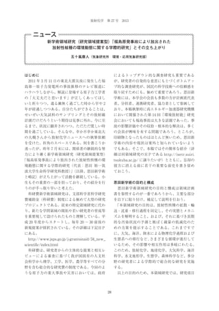 放射化学 第 27 号 2013

ニュース
新学術領域研究（研究領域提案型）
「福島原発事故により放出された
放射性核種の環境動態に関する学際的研究」とその立ち上がり
五十嵐康人（気象研究所 環境・応用気象研究部）

はじめに

によるトップダウン的な調査研究も重要である

 2011 年 3 月 11 日の東北大震災後に発生した福

が、研究者の自発的な意思にもとづくボトムアッ

島第一原子力発電所の事故推移のテレビ報道に

プ的な調査研究が、国民の科学技術への信頼感を

ハラハラしながら、解説に登場する原子力工学者

取り戻すためにも、極めて重要であろう。恩田新

の「大丈夫だと思います」が正しくあってほし

学術には、本学会の会員も多数の方が計画班代表

いと祈りつつ、遣る瀬無く過ごした時から早や 2

者、分担者、連携研究者、協力者として参画して

年が経過しつつある。自分たちができることは、

おり、本稿執筆時に高エネルギー加速器研究機構

せいぜい大気試料のサンプリングとその放射線

において開催された第 14 回「環境放射能」研究

計測だけだろうという期待は見事に外れ、今に至

会においても福島事故は大きな話題であった。事

るまで、状況に翻弄されつつ、ただただ慌しい時

故の影響評価やその収拾・根本的な解決は、多く

間を過ごしている。そんな中、幸か不幸か東北大

の会員が興味を有する問題であろう。ところが、

の大槻さんから放射化学ニュースへの執筆依頼

印刷物となったものはほとんど無いため、恩田新

を受けた。折角のスペースである。何を書こうか

学術の内容や現状は案外と知られていないよう

迷ったが、昨年 7 月末には、関係者の継続的な努

でもある。そこで、本稿ではその簡単な紹介（詳

力により漸く新学術領域研究（研究領域提案型）

細は同領域研究のＨＰである http://isetr.suiri.

「福島原発事故により放出された放射性核種の環

tsukuba.ac.jp/ に譲りたいが）とともに、忘却の

境動態に関する学際的研究（代表：恩田 裕一筑

彼方に消える前に若干の重要な前史を書き留め

波大学生命科学研究科教授）（以降、恩田新学術
」

ておこう。

と略記）が立ち上がって活動を継続している。小
生もその重責の一部を担っており、その紹介を行

恩田新学術の目的と構成

うのが手っ取り早いと考えた。

 恩田新学術領域研究の目的と構成は領域計画

 科研費新学術領域研究は、文部科学省科学研究

書を参照するのが一番であろうから、主要な部分

費補助金（科研費）制度による極めて大型の研究

を以下に貼り付け、補足して説明を行おう。

プロジェクトである。従来の特定領域研究に代わ

 
「本領域研究の目的は、放射性核種の拡散・輸

り、新たな学問領域の開拓や若い研究者の育成等

送・沈着・移行過程を同定し、その実態とメカニ

を重要視して設けられたものと理解している。平

ズムを解明すること、および、それに基づき長期

成 20 年度からスタートし、毎年 20 ∼ 30 前後の

的な汚染状況の予測と被ばく線量の低減化のた

新規提案が採択されている。その詳細は下記ＨＰ

めの方策を提示することである。これまですで

にある。

に、大気、海洋、陸水による物理化学過程および

 http://www.jsps.go.jp/j-grantsinaid/34_new_

生態系への移行など , さまざまな循環が進行して

scientific/index.html

いるため、その影響や相互作用は多岐にわたる。

 科研費は、研究者からの主体的な提案と相互レ

このため、放射化学、地球化学、大気科学、海洋

ビューによる審査に基づく我が国固有の人文社

科学、水文地形学、生態学、森林科学など、多分

会科学から理学、工学、医学、農学等すべての分

野の研究者による学際的で総合的な研究を実施

野を含む総合的な研究費の制度である。今回のよ

する。

うな原子力の重大事故や災害においては、政府

 以上の目的のため、本領域研究では、研究項目

28

 