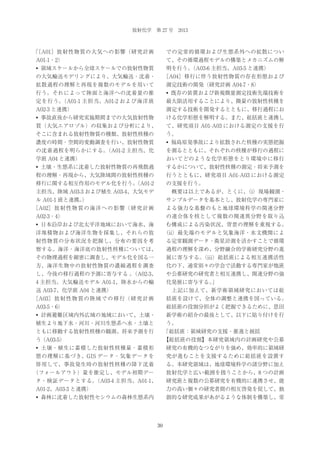 放射化学 第 27 号 2013

「
［A01］ 放射性物質の大気への影響（研究計画

での定常的循環および生態系外への拡散につい

A01-1・2）

て、その循環過程モデルの構築とメカニズムの解

• 領域スケールから全球スケールでの放射性物質

明を行う。
（A03-6 主担当、A03-5 と連携）

の大気輸送モデリングにより、大気輸送・沈着・

［A04］ 移行に伴う放射性物質の存在形態および

拡散過程の理解と再現を複数のモデルを用いて

測定技術の開発（研究計画 A04-7・8）

行う。それによって陸面と海洋への沈着量の推

• 既存の装置および新規微量測定技術先端技術を

定を行う。
（A01-1 主担当、A01-2 および海洋班

最大限活用することにより、微量の放射性核種を

A02-3 と連携）

測定する技術を開発するとともに、移行過程にお

• 事故直後から研究実施期間までの大気放射性物

ける化学形態を解明する。また、総括班と連携し

質（大気エアロゾル）の収集および分析により、

て、研究項目 A01-A03 における測定の支援を行

そこに含まれる放射性物質の種類、放射性核種の

う。

濃度の時間・空間的変動調査を行い、放射性物質

• 福島原発事故により拡散された核種の実態把握

の沈着過程を明らかにする。
（A01-2 主担当、化

を測るとともに、それぞれの核種が移行の過程に

学班 A04 と連携）

おいてどのような化学形態をとり環境中に移行

• 土壌・生態系に沈着した放射性物質の再飛散過

するかについて、放射性核種の測定・将来予測を

程の理解・再現から、大気陸域間の放射性核種の

行うとともに、研究項目 A01-A03 における測定

移行に関する相互作用のモデル化を行う。
（A01-2

の支援を行う。

主担当、陸域 A03-3 および植生 A03-4、大気モデ

 概要は以上であるが、とくに、
（i）現場観測・

ル A01-1 班と連携。
）

サンプルデータを基本とし、放射化学の専門家に

［A02］ 放 射 性 物 質 の 海 洋 へ の 影 響（ 研 究 計 画

よる強力な基盤のもと地球環境科学の関連分野

A02-3・4）

の連合体を核として複数の関連異分野を取り込

• 日本沿岸および北太平洋地域において海水、海

む構成による汚染状況、背景の理解を重視する。

洋堆積物および海洋生物を採集し、それらの放

（ii）最先端のモデルと気象海洋・水文機関によ

射性物質の分布状況を把握し、分布の要因を考

る定常観測データ・衛星計測を活かすことで循環

察する。海洋・海洋底の放射性核種については、

過程の理解を深め、分野融合的学術研究分野の進

その物理過程を細密に調査し、モデル化を図る一

展に寄与する。
（iii）総括班による相互連携活性

方、海洋生物中の放射性物質の濃縮過程を調査

化の下、通常別々の学会で活動する専門家が他班

し、今後の移行過程の予測に寄与する ｡（A02-3、

や公募研究の研究者と相互連携し、関連分野の強

4 主担当。大気輸送モデル A01-1、陸水からの輸

化発展に寄与する。
」

送 A03-7、化学班 A04 と連携）

 上記に加えて、新学術領域研究においては総

［A03］ 放 射 性 物 質 の 陸 域 で の 移 行（ 研 究 計 画

括班を設けて、全体の調整と連携を図っている。

A03-5・6）

総括班の役割分担がよく把握できるために、恩田

• 計画避難区域内外広域の地域において、土壌・

新学術の紹介の最後として、以下に貼り付けを行

植生より地下水・河川・河川生態系へ水・土壌と

う。

ともに移動する放射性核種の観測、将来予測を行

「総括班：領域研究の支援・推進と統括

う（A03-5）

【総括班の役割】本研究領域内の計画研究や公募

• 土壌・植生に蓄積した放射性核種量・蓄積形

研究の有機的なつながりを強め、効率的に領域研

態の理解に基づき、GIS データ・気象データを

究が進むことを支援するために総括班を設置す

併用して、事故発生時の放射性核種の降下沈着

る。本研究領域は、地球環境科学の諸分野に加え

（フォールアウト）量を推定し、モデル初期デー

放射化学と広い範囲を扱うことから、8 つの計画

タ・検証データとする。
（A03-4 主担当、A01-1、

研究班と複数の公募研究を有機的に連携させ、能

A01-2、A03-3 と連携）

力の高い個々の研究者間の相互啓発を促して、独

• 森林に沈着した放射性セシウムの森林生態系内

創的な研究成果があがるような体制を構築し、常

30

 