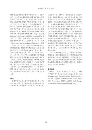 放射化学 第 27 号 2013

明も海老原教授ほか数名の先生方によって行わ

はおおよそ 5 ∼ 10 年に一度生じてきた（1945 年

れた。このときの文科省側の印象は好意的に見え

広島、長崎原爆投下、1954 年ビキニ事件、1957

たとのことである。しかし残念ながら、実際には

年英国ウィンズケール原子炉火災事故、1964 年

原子力災害緊急研究の予算枠は用意されていな

中国第一回大気圏内核実験、
1974 年原子力船「む

かったし、ハードルが高く、この提案は店晒しと

つ」の放射線漏れ事故、1979 年の米国スリーマ

なった。その後も本緊急提案に対する回答は文部

イル島原子力発電所事故、1986 年の旧ソ連チェ

科学省からは一切なかったと伺っている。若干

ルノブイリ原子力発電所事故（現ウクライナ）
、

の期間をおき、文科省から別の研究調査計画が

1995 年高速増殖炉もんじゅナトリウム漏洩事故、

準備され（科学技術戦略推進費；http://www8.

1997 年核燃料再処理施設アスファルト固化施設

cao.go.jp/cstp/budget/h23kidou_housya.pdf）
、結

火災爆発事故、1999 年 JCO 臨界事故、2011 年の

果として、多くの放射化学、地球化学研究者は

福島第一原子力発電所事故等）ことから、学会、

核物理研究者とともに土壌調査（マッピング調

環境放射能研究者としての事故への備えという

査 http://www.rcnp.osaka-u.ac.jp/dojo/）へ従事

ものを肝に銘じておく必要がある。さらに、若い

していくことになる。この辺りの経緯は昨年度の

世代への「教訓の伝承」も必須であろう。本稿が

「環境放射能」研究会での講演で述べられた（篠

多少なりとも「伝承」に寄与できたのなら、真に

原、2012）
。いずれも必要な調査であり、多くの

幸いである。

方々の多大な努力を要したことは言を俟たない

 また、一連の研究の立ち上げと継続に尽力され

が、よりボトムアップ的な研究費獲得の再挑戦を

た恩田裕一筑波大教授はじめ、中島映至東大大気

期して有志が科研費領域計画申請書の作成に取

海洋研教授、北和之茨城大教授、吉田尚弘東工大

り掛かったのは、土壌調査や科学技術戦略推進費

教授、当学会会員の海老原充首都大教授、篠原厚

による福島県川俣町への調査サイトの設定が進

阪大教授、高橋嘉夫広大教授、諸先生方、同僚の

み、多少なりともひと段落した 2011 年秋からの

みなさまに深く感謝する。

ことであった。
「緊急研究調査」という経費は科
研費であるべきか否かはともかくとして、政府が

参考文献

常に用意すべき経費のうちのひとつであると考

 篠原厚、
「福島土壌プロジェクトおよび放射

える。

化学会の取り組み」
、Proceedings of the 13th
Workshop on Environmental Radioactivity,

最後に

Bessho, Tagami, Takamiya and Miura Eds.,

 福島事故のような重大事故は二度とあっては

KEK Proceedings 2012-6, pp. 25-33, High Energy

ならないが、
原子力に係る重大な出来事 事故（何
・

Accelerator Research Organization, 2012.

を基準に重大と定義するかで変わってしまうが）

34

 