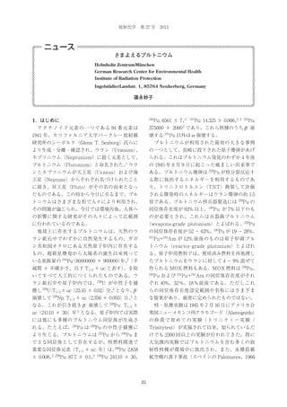 放射化学 第 27 号 2013

ニュース
さまよえるプルトニウム
Helmholtz ZentrumMünchen
German Research Center for Environmental Health
Institute of Radiation Protection
IngolstädterLandstr. 1, 85764 Neuherberg, Germany

篠永妙子

1．はじめに

240

2
Pu: 6561 ± 7、

241

2,
Pu: 14.325 ± 0.006、 3

242

 アクチノイド元素の一つである 94 番元素は

375000 ± 2000 であり、これら核種のうち β – 崩

1941 年、カリフォルニア大学バークレー放射線

壊する 241Pu 以外は α 崩壊する。

研究所のシーボルク（Glenn T. Seaborg）氏らに

 プルトニウムが利用された最初の大きな事例

より生成・分離・確認され、ウラン（Uranium）
、

の一つとして、長崎に投下された原子爆弾があげ

ネプツニウム（Neptunium）に続く元素として、

られる。これはプルトニウム発見のわずか 4 年後

Pu:

2

1

プルトニウム（Plutonium）と命名された。 ウラ

の 1945 年 8 月 9 日に起こった痛ましい出来事で

ンとネプツニウムが天王星（Uranus）および海

ある。プルトニウム爆弾は 239Pu が核分裂反応す

王星（Neptune）からそれぞれ名づけられたこと

る際に放出するエネルギーを利用するものであ

に続き、冥王星（Pluto）がその名の由来となっ

り、トリニトロトルエン（TNT）換算して評価

たものである。この時から今日に至るまで、プル

される爆発時のエネルギーはウラン爆弾の約 1.5

トニウムはさまざまな形で人々により利用され、

倍である。プルトニウム核兵器製造には 239Pu の

その問題が論じられ、今日では環境汚染、人体へ

同位体存在度が 93% 以上、240Pu が 7% 以下のも

の影響に関する研究がその人々によって広範囲

のが必要とされ、これらは兵器級プルトニウム
（weapons-grade plutonium）とよばれる。239Pu

に行われているのである。
 地球上に存在するプルトニウムは、天然のウ

の同位体存在度が 52 − 63%、240Pu が 19 − 28%、

ラン鉱石中でわずかに自然発生するもの、ガボ

241

ン共和国オクロにある天然原子炉内に存在する

トニウム（reactor-grade plutonium）とよばれ

もの、超新星爆発から太陽系の誕生以来残って

る。原子炉用燃料では、使用済み燃料を再処理し

いる痕跡量の

244

Pu+241Am が 12% 前後のものは原子炉級プル

2

Pu:
（80000000 ± 900000） （半
年、

たプルトニウムをウランに対して 4 − 9% 混ぜて

減期 ± 不確かさ、以下 T1/2 ± uc と表す）
、を除

作られる MOX 燃料もある。MOX 燃料は 239Pu、

いてすべて人工的につくられたものである。ウ

240

ラン鉱石中や原子炉内では、238U が中性子を捕

ぞれ 40%、32％、18％前後である。ただしこれ

U:T1/2 ± uc（23.45 ± 0.02）分、となり、
β

239

2

Pu および 241Pu+241Am の同位体存在度がそれ

–

らの同位体存在度設定範囲や名称にはさまざま

2
崩壊して 239Np: T1/2 ± uc（2.356 ± 0.003）日、と

な提案があり、厳密に定められたものではない。

なる。これが引き続き β 崩壊して

 核・原爆実験は 1945 年 7 月 16 日にアメリカ合

獲し

–

239

Pu: T1/2 ±

2

uc（24110 ± 30）年 となる。原子炉内では実際

衆国ニューメキシコ州アラモゴード（Alamogordo）

には他にも多種のプルトニウム同位体が生成さ

の 砂 漠 で 初 め て の 実 験（ ト リ ニ テ ィ ー 実 験 /

240

れる。たとえば、 Pu は

239

Pu の中性子捕獲に
232

Trinitytest）が実施されて以来、知られているだ

246

Pu ま

けでも 2300 回以上の実験が行われてきた。特に

で主な同位体として存在するが、核燃料関連で

大気圏内実験ではプルトニウムを含む多くの放

より生じる。プルトニウムは

Pu から
236

重要な同位体元素（T1/2 ± uc: 年）は、 Pu: 2.858
2 238

± 0.008、

2 239

Pu: 87.7 ± 0.1、

射性核種が環境中に放出され、また、水爆搭載
航空機の落下事故（スペインの Palomares、1966

Pu: 24110 ± 30、

35

 