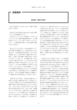 放射化学 第 27 号 2013

会長挨拶

海老原充（首都大学東京）

 旧正月も過ぎてしまいましたが、年頭のご挨拶

たかというと、残念ながら決してそうとはいえな

を申し上げます。

い状況にあると思います。むしろ、学会設立前の
討論会の頃の方が活発だったようにも思えます。

 昨年 9 月に永目前会長の後を受けて会長に就任

こうした変化に至った理由はいろいろあり、他学

して 5 ヶ月が経過致しました。

会を見ても会員数の減少とそれに伴う活動の停

 本来ですともっと早くご挨拶申し上げるべき

滞や退潮傾向が見られることから、時代の流れな

ところでしたが、緊急の懸案事項があり、その解

のかもしれません。幸い放射化学という分野はい

決を待ってということもあり、遅くなってしまい

ろいろな学問領域に関わりを持ちます。そうした

ました。この懸案事項に関しては本ご挨拶の後段

周辺分野への波及の傾向や流れは時代と共にま

で申し上げます。

すます加速されていると思います。そうした現状
を重視し、これまでの枠を越えて放射化学をとら

 型どおりになりますが、まずは新会長として、

えるべきではないかと思います。年会の運営もこ

私の任期中の活動等について所信を述べさせて

のような認識のもとで活性化に繋げられ方策を

頂きます。日本放射化学会が発足してから 13 年

模索し、任期中に何らかの結論を出したいと考え

が経過しました。会設立時から議論に加えさせて

ています。

頂き、この間、会の内側から運営に係わって参り
ましたが、ここに至って、会も軌道に乗ってきた

 学会がおこなえる会員へのもう一つの利益供

との思いを強く持ちます。ここに至るまでには先

与の形態が学会誌の発刊だと思います。放射化

輩諸先生の不断のご努力があったことはいうま

学会には発足当時から英文論文誌「Journal of

でもなく、この点は先ず強調させて頂きたいと思

Radiochemical and Nuclear Science（JRNS）
」と

います。しかしながら、13 年が経過して、いろ

学会のコミュニティ誌「放射化学ニュース」の二

いろな問題点が顕在化してきたことも正直認め

つの学会誌を発行してきました。会発足当時は学

ざるを得ません。私の任期中にそうした問題点を

術団体として学術会議に認知されるためには学

洗い出し、その中で最重要と判断される課題につ

術論文誌が定期的に発刊されていることが重要

いて解決に向けて取り組みたいと考えています。

な要件となっていました。学術会議で学術団体と
認められると、文科省科学研究費（科研費）申請

 学会は言うまでも無く、学会員の利益になって

書の審査員を推薦できることから、会員にとって

初めてその存在に意味を持ちます。学会員にとっ

大きなメリットとなると考えられたのですが、学

て学会から期待できるものは専門分野に関する

術会議や科研費の審査制度が大きく変わったこ

情報の発信と受信の場が得られることだと思い

とから、このような構図は成り立たなくなりまし

ます。これらに対して学会ができることは、具体

た。そういう事情があるなしにかかわらず JRNS

的には学会誌の刊行であり、学会（年会）の開催

への掲載論文数の低迷が続き、また、非会員から

ということになります。前者に対しては後段で述

投稿される論文の質の低下や発刊による会の財

べますので、ここでは後者に対しての私の考えを

政への圧迫という点でも JRNS 誌の現行通りの刊

述べさせて頂きます。年会に関しての感想を正

行は会としての大きな検討課題となってきてい

直申し上げますと、学会設立によって活発になっ

ました。

1

 