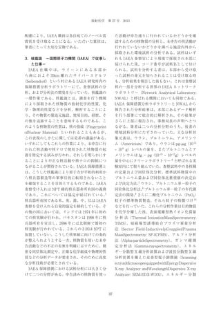 放射化学 第 27 号 2013

配慮により、IAEA 職員は各自宛てのノーベル賞

た活動が申告通りに行われているかどうかを確

賞状を受け取ることになる。いただいた賞状は、

認するための核物質の分析と、未申告の核活動が

筆者にとって大切な宝物である。

行われていないかどうかを調べる施設内外から
採取された環境試料の分析である。試料はいず

3．核鑑識 −国際原子力機関（IAEA）で従事し

れも IAEA 査察官により現場で採取され本部に
届けられた後、コード番号が試料名として付け

た仕事−
 IAEA 在 職 中 は、 ウ イ ー ン に あ る 本 部 か

られる。試料を分析する者は、本部から受け取

ら 南 に お よ そ 35km 離 れ た サ イ バ ー ス ド ル フ

った試料の身元を知らされることは受け取る時

（Seibersdorf）という村にある IAEA 研究所内の

も、分析結果を報告した後もない。これは査察試

保障措置分析ラボラトリーにて、査察試料の分

料の一部を分析する世界の IAEA ネットワーク

析、および分析法の開発を行っていた。核鑑識の

ラボラトリー（Network Analytical Laboratory:

一環作業である。核鑑識とは、調査を行う機関

NWAL）と呼ばれる機関においても同様である。

により採取された核物質の放射化学的性質、化

IAEA 保障措置分析ラボラトリーと NWAL から

学・物理的性質などを分析、解析することによ

報告された分析結果は、本部にあるデータ解析

り、その物質の製造元施設、使用目的、経歴、そ

を行う部署にて総合的に解析され、その結果が

の他を追跡することを意味するものである。こ

さらに上部に報告され、事務局長の声明へとつ

のような核物質の性質は、核の指紋（Fingerprint

ながる。筆者は二つの分析分野のうち、後者の

ofNuclear Material）といわれることもあるが、

環境試料分析にたずさわっていた。主な分析対

この表現のしかたに関しては是非の議論がある。

象元素は、ウラン、プルトニウム、アメリシウ

いずれにしてもこれらの作業により、未申告に行

ム（Americium）であり、ウランは pg‒μ g（10-12

われた核活動や核テロで使用された核物質の起

‒ 10-6 g）レベルの量を、またプルトニウムとア

源を特定する試みが行われ、それらを明らかにす

メリシウムは fg − pg（10‒15 ‒ 10‒12g）レベルの

ることにより不正な核活動や核テロの抑制につ

量を中心にクリーンラボラトリー 6 と呼ばれる実

ながることが期待されている。IAEA 保障措置と

験室内にて取り組んでいた。査察試料中の各核種

は、こうした核鑑識により原子力が平和的利用か

の定量および同位体比分析、標準試料物質中の

ら核兵器製造等の軍事目的に転用されないこと

プルトニウム量および同位体比推奨値の決定お

を確保することを目的とするものである。IAEA

7
よび決定方法、ウラン、プルトニウム単一粒子の

査察受け入れは NPT 締約核兵器非所有国の義務

8
同位体比分析法、プルトニウム単一粒子の年代測

5

であり、これについては協定が結ばれている。

9
定法の開発、さらに二酸化プルトニウム（PuO2）

核兵器所有国である米、英、露、中、仏は IAEA

粒子の標準物質製造、それら粒子の特徴づけ 10

査察を受け入れる自発的協定を締約している。そ

などを行っていた。これらの分析作業は目的物質

の他の国においては、インドでは 1974 年に初め

を化学分離した後、表面電離型熱イオン化質量

ての核実験が行われ、パキスタンは 1998 年に核

分 析 法（Thermal IonizationMassSpectrometry:

兵器所有を宣言し、2006 年には北朝鮮で最初の

TIMS） 扇 磁 場 型 誘 導 結 合 プ ラ ズ マ 質 量 分 析
、

核実験が行われている。これらの 3 国は NPT に

法（Sector Field-InductivelyCouppledPrasma

加盟していない。こうした核軍縮に向けての条約

MassSpectrometry: SF-ICPMS） ア ル フ ァ 分 析
、

が整えられようとする一方、核物質を用いた未申

法（Alpha-particleSpectrometry） ガ ン マ 線 測
、

告活動などの不正の有無を明確に示すために、精

定 分 析 法（Gamma-rayspectrometry） エ ネ ル
、

密な同位体比測定や、正確な化学組成や物理的性

ギー分散型 X 線分析装置および波長分散型 X 線

質などの分析データが要求され、そのために高度

分析装置を備えた走査型電子顕微鏡（Scanning

な分析技術が必要とされている。

ectronMicroscopeequippedwithEnergyDispersive

 IAEA 保障措置における試料分析には大きく分

X-ray Analyzer andWavelengthDispersive X-ray

けて二つの分野がある。申告済みの核物質を使っ

Analyzer: SEM-EDX-WDX） エ ネ ル ギ ー 分 散
、

37

 
