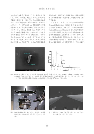 放射化学 第 27 号 2013

プルトニウム粒子であるかどうかを確認する（図

TIMS あるいは ICPMS で測定する。言葉で説明

1 右、5 中）
。その後、WDX により Am/Pu の原

するのは簡単だが、実際は難しく時間のかかる操

子数比を測定する 
（図 5 右）
。さらに図 2 にある

作である。

ように SEM 装置の中に取り付けたマイクロマニ

  こ の 方 法 に よ り、 ア メ リ カ 合 衆 国 New

ュピュレーターと呼ばれる nm 単位で操作が可能

BrunswickLaboratory（NBL） か ら 配 布 さ れ て

な装置により、モニターで確認しながら粒子をピ

いる認証標準試料 CRM137 11（以前は NBS947/

ックアップし（図 3）
、それを 5mm 四方のシリコ

National Bureau of Standards として配布されて

ンチップの上に移動する。このプルトニウム粒

いた）粒子状硫化プルトニウム四水加物の単一粒

子をのせたシリコンチップを取り出し、そのわ

子の年代測を行った結果を表 1 に示す。分析した

ずか数 μ m のプルトニウム単一粒子からアメリシ

5 つの粒子の年齢を典型的には 2 − 3%（k=1）の

ウムをイオン交換、イオンクロマトグラフ法など

合成不確かさで分析することができた。しかしな

により分離し、その後プルトニウムの同位体比を

がら、保証値に対して分析結果のバイアスにはプ

図 1 CRM137  硫 化 プ ル ト ニ ウ ム 粒 子 の SEM 写 真 と EDX ス ペ ク ト ル。3.34keV（Mα ） 3.37keV（Mβ ）
,
,
3.53keV（Mγ ）にプルトニウムの特性 X が観察される。これらは IAEA ネットワークラボラトリーの
8
一つである日本原子力機構（JAEA）の CLEAR との共同研究 において得られた。

図 3 直径およそ 1μ m の粒子をマイクロマニュプレー
ターと針でピックアップした。

図 2 SEM 試料室に取り付けられた、試料台．試料を
のせたカーボン台（円）とシリコンウエハー（四
角）
。

39

 