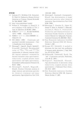 放射化学 第 27 号 2013

1324-1328（2008）
．

参考文献
（1） Seaborg G.T., McMillan E.M., KennedyJ.

（9） ShinonagaT., DonohueD., CiurapinskiA.,

W., Wahl A.C. Radioactive Element 94 from

KloseD. Age determination of single

Deuterons on Uranium. Physical Review69,

plutonium particles after chemical

No. 7&8, 366-367（1946）
．

separation. SpectrochimActa Part B 64,
95-98（2009）
．

（2） http://www.nndc.bnl.gov/nudat2

（10）
Shinonaga T., Donohue D., Aigner H.,

（3） Wellum R., Verbruggen A., Kassel R.. A
new evaluation of the half-life of

241

Pu. J.

Bürger S., Klose D., Kärkelä T., ZilliacusR.,

Anal. At. Spectrom. 24, 801-807（2009）
．

Auvinen,A. Marie O., PointurierF.

（4） 外 務 省 ホ ー ム ペ ー ジ、 核 兵 器 不 拡 散 条 約

Production and Characterization of

（NPT）の概要 . 平成 22 年 6 月

Plutonium Dioxide Particles as Quality

（5） 外務省ホームページ、IAEA 保障措置（1）
．

Control Material for Safeguards Purposes.

平成 22 年 4 月

Analytical Chemistry 84, 2638-2646（2012）
．

（6） ISO 14644-1 （1999）. Cleanrooms and

（11）
New Brunswick Laboratory Certified

associated controlled environments − Part

Reference Material CRM 137. Illinois,

1: Classification of air cleanliness.

October 1, 1987.

（7） ShinonagaT., AignerH., KloseD., SpindlerP.,

（12）
Keegan R.P., GehrkeR.J. A method to

FroeschlH., DonohueD.. Recommended

determine the time since last purification

value of

239

Pu,

240

Pu and

239+240

Pu

of weapons grade plutonium. J. Appl. Radi.

concentration in reference material IAEA-

Isot. 59, 137-143（2003）
．

315 （marine sediment） estimated by

（13）
WalleniusM., TomboriniG., KochL. The

thermal ionization mass spectrometry,

“age”of plutonium particles. Radiochim.

inductively coupled plasma mass

Acta, 89, 55（2001）
．

spectrometry and alpha spectrometry.

（14） y g r e n U . , R a m e b ä c k H . , N i l s s o n C .
N

Geostandard andGeoanalytical Research 32,

Age determination of plutonium using

93-101（2008）
．

inductively coupled plasma mass

（8） S h i n o n a g a T . , E s a k a F . , M a g a r a M . ,

spectrometry. J. Radioanal Niucl. Chem.,

KloseD., Donohue D.Isotopic analysis of

272, 45-51（2007）
．

single uranium and plutonium particles

（15）
New Brunswick Laboratory Certified

by chemical treatment and mass

Reference Material CRM 136. Argonne,

spectrometry. SpectrochimActa Part B 63,

Illinois, October 1st, 1987.

44

 