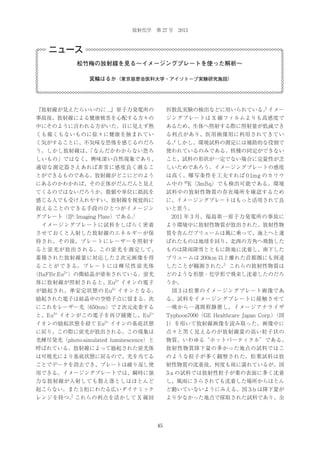放射化学 第 27 号 2013

ニュース
松竹梅の放射線を見る∼イメージングプレートを使った解析∼
箕輪はるか（東京慈恵会医科大学・アイソトープ実験研究施設）

『放射線が見えたらいいのに ...』原子力発電所の

3
折散乱実験の検出などに用いられている。イメー

事故後、放射線による健康被害を心配する方々の

ジングプレートは X 線フィルムよりも高感度で

中にそのように言われる方がいた。目に見えず熱

あるため、生体へ照射する際に照射量が低減でき

くも痛くもないものに徐々に健康を蝕まれてい

る利点があり、医用画像用に利用されてきてい

く気がすることに、不気味な恐怖を感じるのだろ

4
る。しかし、環境試料の測定には補助的な役割で

う。しかし放射線は、
「なんだかわからない恐ろ

使われているのみである。核種の同定ができない

しいもの」ではなく、興味深い自然現象であり、

こと、試料の形状が一定でない場合に定量性が乏

適切な測定器さえあれば非常に感度良く測るこ

しいためであろう。イメージングプレートの感度

とができるものである。放射線がどこにどのよう

は高く、曝写条件を工夫すれば 0.1mg のカリウ

にあるのかわかれば、その正体がだんだんと見え

ム中の 40K（3mBq）でも検出可能である。環境

てくるのではないだろうか。数値や単位に抵抗を

試料中の放射性物質の存在場所を確認するため

感じる人でも受け入れやすい、放射線を視覚的に

に、イメージングプレートはもっと活用されて良

捉えることのできる手段のひとつがイメージン

いと思う。

1

グプレート（IP: Imaging Plate）である。

 2011 年 3 月、福島第一原子力発電所の事故に

 イメージングプレートに試料をしばらく密着

より環境中に放射性物質が放出された。放射性物

させておくと入射した放射線のエネルギーが保

質を含んだプリュームは風に乗って、海上へと運

持され、その後、プレートにレーザーを照射す

ばれたものは地球を回り、北西の方角へ飛散した

ると蛍光が放出される。この蛍光を測定して、

ものは降雨降雪とともに陸地に沈着し、南下した

蓄積された放射線量に対応した 2 次元画像を得

プリュームは 200km 以上離れた首都圏にも到達

る こ と が で き る。 プ レ ー ト に は 輝 尽 性 蛍 光 体

5
したことが観測された。 これらの放射性物質は

（BaFBr:Eu2+）の微結晶が塗布されている。蛍光

どのような形態・化学形で飛来し沈着したのだろ

体に放射線が照射されると、Eu

2+

イオンの電子

うか。

が励起され、準安定状態の Eu3+ イオンとなる。

 図 3 は松葉のイメージングプレート画像であ

励起された電子は結晶中の空格子点に留まる。次

る。試料をイメージングプレートに接触させて

にこれをレーザー光（650nm）で 2 次元走査する

一晩から一週間程静置し、イメージアナライザ

2+

Typhoon7000（GE Healthcare Japan Corp.）
（図

イオンの基底状態

1）を用いて放射線画像を読み取った。画像中に

に戻り、この際に蛍光が放出される。この現象は

点々と黒く見えるのが放射線量の高い粒子状の

光輝尽発光（photo-simulated luminescence）と

物質、いわゆる“ホットパーティクル”である。

呼ばれている。放射線によって励起された蛍光体

放射性物質降下量の多かった地点の試料ではこ

は可視光により基底状態に戻るので、光を当てる

のような粒子が多く観察された。松葉試料は放

ことでデータを消去でき、プレートは繰り返し使

射性物質の沈着後、何度も雨に濡れているが、図

用できる。イメージングプレートでは、瞬時に強

3-a の試料では放射性粒子が葉の表面に多く沈着

力な放射線が入射しても数え落としはほとんど

し、風雨にさらされても沈着した場所からほとん

起こらない。また 5 桁にわたる広いダイナミック

ど動いていないようにみえる。図 3-b は降下量が

と、Eu

3+

イオンがこの電子を再び捕獲し、Eu
2+

イオンの励起状態を経て Eu

2

レンジを持つ。 これらの利点を活かして X 線回

より少なかった地点で採取された試料であり、全

45

 
