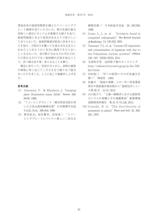 放射化学 第 27 号 2013

事故由来の放射性物質を捕えたイメージングプ

線検出器―”日本結晶学会誌 28, 350-356,

レート画像を見ていただいた。筍の先端の最も

1986

美味しい部分にセシウムが集積する様子を見て、

（4） Cesar, L. J., et. al  
“Artefacts found in
computed radiography”The British Journal

放射性物質にまるで意思があるようで恐ろしい

of Radiology, 74, 195-202, 2001

と言う人もいた。放射性物質が粒状に存在するこ
とを知り、子供が土を触っても洗えば大丈夫とい

（5） Yasunari, T.J., et. al.“Cesium-137 deposition

われたことがようやく本当に納得できたとおっ
しゃる方もいた。受け取り方は人それぞれだが、

and contamination of Japanese soils due to
the Fukushima nuclear accident”PINAS,

ただ恐れるだけでなく放射線の正体を知ること

108（49）19530-19534, 2011

で、次へ踏み出す第一歩となることを願う。

（6） 文部科学省 定時降下物のモニタリング 

 測定にあたって、住民の方々から、試料の提供

http://radioactivity.mext.go.jp/ja/list/195/

や採取に快く応じてくださるなど様々なご協力

list-1.html

をいただきました。ここに記して感謝申し上げま

（7） 内村悦三 
“竹への招待―その不思議な生

す。

態―”
 研成社 1994 
（8） 佐藤守 
“福島の果樹、この一年―原発事故

参考文献

初年の放射能汚染対策から”
放射化学ニュー

（1） Amemiya, Y. & Miyahara, J.“Imaging
plate illuminates many fields”Nature 336,

ス第 26 号 21-31, 2012
（9） 山口紀子ら 
“土壌―植物系における放射性

89-90, 1988

セシウムの挙動とその変動要因”農業環境

（2）
“イメージングプレート：輝尽性蛍光体を用

技術研究所報告 第 31 号 75-128, 2012

いた２次元放射線検出器”日本物理学会誌

（10） a s s i d y , N . G . “T h e d i s t r i b u t i o n o f
C
potassium in plants”Plant and Soil, 32, 263-

Vol.45, No.6, 398-404, 1990
（3） 神谷信夫、雨宮慶幸、宮原諄二 
“イメー

267, 1970

ジングプレートについて―新しい二次元Ｘ

47

 