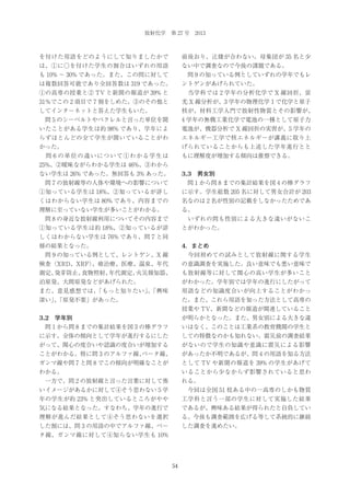 放射化学 第 27 号 2013

を付けた用語をどのようにして知りましたかで

前後おり、辻褄が合わない。母集団が 35 名と少

は、①に○を付けた学生の割合はいずれの用語

ない中で調査なので今後の課題である。

も 10% ∼ 30% であった。また、この問に対して

 問 9 の知っている例としていずれの学年でもレ

は複数回答可能であり全回答数は 319 であった。

ントゲンがあげられていた。

①の高専の授業と② TV と新聞の報道が 39% と

 当学科では 2 学年の分析化学で X 線回折、蛍

31％でこの 2 項目で 7 割をしめた。③のその他と

光 X 線分析が、3 学年の物理化学Ⅰで化学と原子

してインターネットと答えた学生もいた。

核が、材料工学入門で放射性物質とその影響が、

 問 5 のシーベルトやベクレルと言った単位を聞

4 学年の無機工業化学で電池の一種として原子力

いたことがある学生は約 98% であり、学年によ

電池が、機器分析で X 線回折の実習が、5 学年の

らずほとんどの全て学生が聞いていることがわ

エネルギー工学で核エネルギーが講義に取り上

かった。

げられていることからも上述した学年進行とと

 問 6 の単位の違いについて①わかる学生は

もに理解度が増加する傾向は推察できる。

25%、②曖昧ながらわかる学生は 46%、③わから
ない学生は 26% であった。無回答も 3% あった。

3.3 男女別

 問 7 の放射線等の人体や環境への影響について

 問 1 から問 8 までの集計結果を図 4 の棒グラフ

①知っている学生は 18%、②知っているが詳し

に示す。学生総数 205 名に対して男女合計が 203

くはわからない学生は 80% であり、内容までの

名なのは 2 名が性別の記載をしなかったためであ

理解に至っていない学生が多いことがわかる。

る。

 問 8 の身近な放射線利用についてその内容まで

 いずれの問も性別による大きな違いがないこ

①知っている学生は約 18%、②知っているが詳

とがわかった。

しくはわからない学生は 76% であり、問７と同
様の結果となった。

4．まとめ

 問 9 の知っている例として、レントゲン、X 線

 今回初めての試みとして放射線に関する学生

検査（XRD、XRF）
、癌治療、医療、温泉、年代

の意識調査を実施した。良い意味でも悪い意味で

測定、
発芽防止、
食物照射、
年代測定、
火災報知器、

も放射線等に対して関心の高い学生が多いこと

泊原発、大間原発などがあげられた。

がわかった。学年別では学年の進行にしたがって

また、意見感想では、
「もっと知りたい」「興味
、

用語などの知識度合いが向上することがわかっ

深い」「原発不要」があった。
、

た。また、これら用語を知った方法として高専の
授業や TV、新聞などの報道が関連していること

3.2 学年別

が明らかとなった。また、男女別による大きな違

 問 1 から問 8 までの集計結果を図 3 の棒グラフ

いはなく、このことは工業系の教育機関の学生と

に示す。全体の傾向として学年が進行するにした

しての特徴なのかも知れない。震災前の調査結果

がって、関心の度合いや認識の度合いが増加する

がないので学生の知識や意識に震災による影響

ことがわかる。特に問 3 のアルファ線、
ベータ線、

があったか不明であるが、問 4 の用語を知る方法

ガンマ線や問 7 と問 8 でこの傾向が明確なことが

として TV や新聞の報道を 39% の学生があげて

わかる。

いることから少なからず影響されていると思わ

 一方で、問 2 の放射線と言った言葉に対して怖

れる。

いイメージがあるかに対して④そう思わない 5 学

 今回は全国 51 校ある中の一高専のしかも物質

年の学生が約 23% と突出しているところがやや

工学科と言う一部の学生に対して実施した結果

気になる結果となった。すなわち、学年の進行で

であるが、興味ある結果が得られたと自負してい

理解が進んだ結果として④そう思わないを選択

る。今後も調査範囲を広げる等して系統的に継続

した割には、問 3 の用語の中でアルファ線、ベー

した調査を進めたい。

タ線、ガンマ線に対して④知らない学生も 10%

54

 