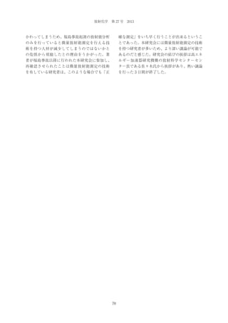 放射化学 第 27 号 2013

かわってしまうため、福島事故起源の放射能分析

確な測定」をいち早く行うことが出来るというこ

のみを行っていると微量放射能測定を行える技

とであった。本研究会には微量放射能測定の技術

術を持つ人材が減少してしまうのではないかと

を持つ研究者が多いため、より深い議論が可能で

の危惧から奨励したとの理由をうかがった。著

あるのだと感じた。研究会の結びの挨拶は高エネ

者が福島事故以降に行われた本研究会に参加し、

ルギー加速器研究機構の放射科学センターセン

再確認させられたことは微量放射能測定の技術

ター長である佐々木氏から挨拶があり、熱い議論

を有している研究者は、このような場合でも「正

を行った 3 日間が終了した。

70

 