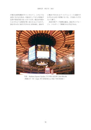 放射化学 第 27 号 2013

の場合は招待講演のキャンセル！ 。このような
！）

に横浜で行われるゴールドシュミット会議のそ

品位に欠ける行為は、以前はロシアからの参加予

れぞれの LOC の皆様にも十分、ご注意いただき

定者の常套手段であったそうだが、最近は中国か

たいと願う。

らもそのような傾向が多く見られるようなので、

 次回の核データ国際会議は、2016 年にブルー

2013 年 9 月に金沢で行われる APSORC、2016 年

ジュ（ベルギー）で開催される予定である。

写真 Madison Square Garden での NBA 試合終了後の掲示板
（現地 3/7（木）11pm. NY KNICKS vs. OKC THUNDER ）

72

 