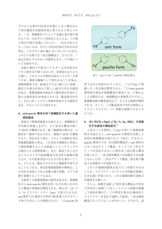 放射化学 第 27 号 2013, pp. 3-11

そのような箸を円柱状の容器にしまう場合はよ

Fe

り密な構造が比較的容易に得られると考えられ

N

る。一方、架橋配位子によっては割る前の割り箸
のような一方が平たい四角柱となりえる。この割
N

り箸を円筒の容器に入れると、一次元方向にそ

Fe

ろってはいるが、平たい方向は任意の方向を向き

anti form

得る。この平たい面の揃え方にはいろいろある。
このような様々な一次元鎖構造と、さらには、一
次元方向にそろわない可能性もあり、その例につ

N

N

いても紹介する。

Fe

 金属と配位子の結合エネルギーは共有結合や

gauche form

Fe

イオン結合ほど強くはないが、水素結合などより
図 2 bpa の anti と gauche の配位様式

も強い。このように中間的な結合エネルギーを持
つため、錯体は触媒として使われることがある。
配位子の結合が切れて新しい結合を作る可能性

性ではその角度が小さくなり、二つの bpa で架
橋した一次元鎖が期待される。この anti-gauche

がある。集積型錯体の結晶中で配位結合が切れて

異性間の変化が集積構造の変化となって現れる

新たな配位結合が形成されれば、構造変化が生

ことが期待され、集積構造の多様性だけでなく、

じ、それに伴ってスピン状態が変化する可能性が

集積構造間の構造変化など、さらなる展開が期待

ある。それについても紹介する。

される。そして、この構造変化や空孔の利用によ

集積型錯体では、結晶内でさほど強くない金属−

りスピンクロスオーバー挙動を制御できないだ
4．anti-gauche 異性を持つ架橋配位子を用いた集

ろうか。

積型錯体
5． （NCX）
［Fe
（bpa）］X= S, Se, BH3）の溶媒
2
2（

 溶液中で集積型錯体を合成すると、架橋配位子

分子包接体の構造変化

が金属を認識しながら、より安定な構造を探し

4

 上記のことを期待して bpa を用いて集積型錯
体を合成すると、anti-gauche の異性を反映した

て MOF が構築される。鉄二価錯体の場合は、六
配位が一般的であるために、無限の MOF を構築
性集積型錯体と呼ぶ。この空孔を積極的に利用し

多彩な集積構造が得られた（図 3）
。すなわち、
gauche 異性からは一次元鎖状構造が、anti 異性か

て物性制御することは結晶エンジニアリングの

らは二次元グリッド構造、そしてこの二次元グ

立場からも大変興味深い。また、配位子を工夫す

リッドの空孔をお互いに埋めあう相互貫入構造

ることによりその結晶構造の次元性も制御可能

が得られた。一次元鎖状構造では溶媒分子は包接

となり、その結果空孔の大きさや形も変わってく

しなかったが、二次元グリッド構造、相互貫入構

る。さらには、配位子そのものに機能性を持たせ

造では溶媒分子が包接された。

ることもできる。多孔性集積型錯体の興味は、こ

 これらの集積型錯体は高スピン状態のみを示

の空孔を利用して中心金属の電子状態、スピン状

したが、メスバウアースペクトルの四極分裂値に

態を制御することでもある。

大きな違いが見られた。これは電場勾配の逆転の

 大変多くの集積型錯体の研究があるが、架橋配
位子に anti-gauche 異性を持つものを用いればさ
らに構造の多様性が期待される。例えば、1,2‒ ビ

可能性を示唆した。

ス（4‒ ピリジル）エタン（bpa）を図 2 に示すが、
anti 異性では、
配位の方向が 180 度違うのでグリッ

して結晶が壊れた。この変化を粉末 X 線回折と

ド格子を作ることが期待される。一方 gauche 異

構造となっていることが分かった。すなわち、溶

すると、空孔が生じ得る。このような錯体を多孔

 さらに、溶媒を包接した相互貫入構造は不安定
で空気中に放置しておくことにより溶媒が脱離
メスバウアー分光法で追跡した結果、一次元鎖状

5

 