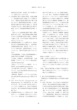放射化学 第 27 号 2013

放射化学会学会賞・木村賞（以下木村賞とい

2011 年は欠番となった。広く投稿を勧誘し

う）を授与することができる。

ていくが、特に、学会賞および奨励賞の受賞

エ）会長選挙に関する選挙の規定、内規を整備

者にはジャーナルアカウント論文の執筆の

し、会長選挙を初めて実施したことが報告さ

義務があることが改めて指摘された。最終講

れた。
「理事及び監事の選挙方法に関する規

義のまとめなども積極的に投稿願いたい。福

定」および「選挙管理委員会内規」に、
会長、

島問題特集号も刊行したい。この状況を打開

副会長の選出方法の条文を追加した。改正後

するためにジャーナルの今後に関してアン

の名称をそれぞれ「役員の選出方法に関する

ケートを実施した。また「放射化学の事典」

規定」および「役員選挙管理委員会内規」と

の出版事業が現在進行中である。

した。

ク）JNRS 誌の今後のあり方に関するアンケート

   改正により、
会長候補は選挙で選出（理事、

の結果について、事務局と大槻理事（編集委

監事と同じ方法）
、副会長候補は理事当選者

員長）より説明があった。正会員、学生会

の中から会長候補の意見を尊重して理事会

員を合わせた集計結果によると、放射化学

で選出した後、それぞれ総会で承認を得て決

ニュース誌と合併し、英文と邦文の論文を掲

定することとなった。

載するとした案が約半数の賛成を得た。次に

オ）次期事務局体制について説明された。従来の

賛成が多かった案は、JNRS 誌単独で存続さ

持ち回りの総務事務局を廃止し、会員管理、

せるが冊子体は廃止するという案であった。

会費請求業務を委託（委託先 アカデミック
：
・

理事会での審議の結果、英文誌として存続さ

スクエア株式会社（京都市伏見区）
）するこ

せる場合には、電子ジャーナルのみとする、

ととなった。今後の学会窓口は以下のように

ということになった。雑誌の形態の検討は、

なる。

今後急いで進めていくことになっている。

  
［学会宛郵便物］
（入退会、
会員管理関係除く）
京都大学原子炉実験所（学会所在地）

会場からの質問、コメント

  
［入退会、会費納入、会員管理全般］
 会員

（会場）
：JNRS の定期的な発行には学術会議への

管理係（アカデミック・スクエア株式会社）

登録という目的があった。アンケートには

（jnrs@ac-square.co.jp）

そのような趣旨が記載されておらず、回答

  
［会員メーリングリストへの配信］
 ネット

者はこのことを知らずに回答したのではな

委員会（jnrs.net2008@radiochem.org）

いか？

  
［その他の問い合わせ等］
 事務局メーリン

（会長）
：現在は学術会議への登録に学会誌発行に

グリスト（jnrs.office2012@radiochem.org）

関する条件はないので、ジャーナル冊子の

（担当理事らが対応）

廃止による影響はない。

  
［事務局注 : 事務局メールアドレスはその後、
jnrs.office2013@radiochem.org に変更されま

2．2011 学会年度事業報告および決算

した］

 事務局長より事業報告案および決算案の説明

カ）5 t h A s i a - P a c i f i c S y m p o s i u m o n

があった。

Radiochemistry '13（APSORC'13）が、2013

ア）総会（第 13 回）
、および 2011 日本放射化学

年 9 月 22 ∼ 27 日の日程で金沢市文化セン

会年会・第 55 回放射化学討論会を開催した。

ターにおいて開催される。2013 日本放射化

日本化学会第 92 回春季年会緊急企画「福島

学会年会・第 57 回放射化学討論会は同時開

第一原子力発電所事故から 1 年 : 環境放射線

催となる。

（能）モニタリングデータの検証」
（慶応大学
（日吉）
、2012/3/28）を開催した。例年と同

キ）出版関係の状況について報告された。放射
化学ニュースは順調に発刊されているが、

じく「環境放射能」研究会および核化学夏

ジャーナル（JNRS 誌）の方は投稿が少なく

の学校等を助成事業として助成した。学会、

81

 