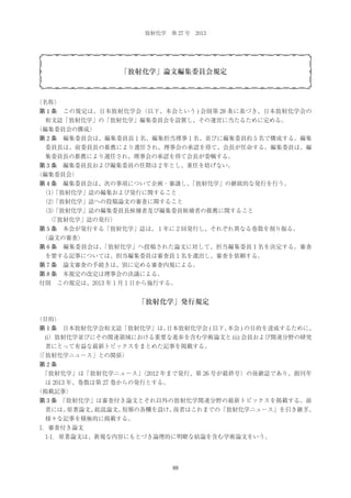 放射化学 第 27 号 2013

「放射化学」論文編集委員会規定

（名称）
第 1 条 この規定は、日本放射化学会（以下、本会という ) 会則第 28 条に基づき、日本放射化学会の
和文誌「放射化学」の「放射化学」編集委員会を設置し、その運営に当たるために定める。
（編集委員会の構成）
第 2 条 編集委員会は、編集委員長 1 名、編集担当理事 1 名、並びに編集委員約 5 名で構成する。編集
委員長は、前委員長の推薦により選任され、理事会の承認を得て、会長が任命する。編集委員は、編
集委員長の推薦により選任され、理事会の承認を得て会長が委嘱する。
第 3 条 編集委員長および編集委員の任期は 2 年とし、重任を妨げない。
（編集委員会）
第 4 条 編集委員会は、次の事項について企画・審議し、
「放射化学」の継続的な発行を行う。
  ）
（1 「放射化学」誌の編集および発行に関すること
  ）
（2 「放射化学」誌への投稿論文の審査に関すること
  ）
（3 「放射化学」誌の編集委員長候補者及び編集委員候補者の推薦に関すること
  「放射化学」誌の発行）
（
第 5 条 本会が発行する「放射化学」誌は、１年に 2 回発行し、それぞれ異なる巻数を割り振る。
 
（論文の審査）
第 6 条 編集委員会は、
「放射化学」へ投稿された論文に対して、担当編集委員 1 名を決定する。審査
を要する記事については、担当編集委員は審査員１名を選出し、審査を依頼する。
第 7 条 論文審査の手続きは、別に定める審査内規による。
第 8 条 本規定の改定は理事会の決議による。
付則 この規定は、2013 年 1 月 1 日から施行する。

「放射化学」発行規定
（目的）
第 1 条 日本放射化学会和文誌「放射化学」は、
日本放射化学会 ( 以下、
本会 ) の目的を達成するために、
(i）放射化学並びにその関連領域における重要な進歩を含む学術論文と (ii) 会員および関連分野の研究
者にとって有益な最新トピックスをまとめた記事を掲載する。
（
「放射化学ニュース」との関係）
第2条
 
「放射化学」は「放射化学ニュース」
（2012 年まで発行、第 26 号が最終号）の後継誌であり、創刊年
は 2013 年、巻数は第 27 巻からの発行とする。
（掲載記事）
第 3 条 
「放射化学」は審査付き論文とそれ以外の放射化学関連分野の最新トピックスを掲載する。前
者には、
原著論文、
総説論文、
短報の各欄を設け、
後者はこれまでの「放射化学ニュース」を引き継ぎ、
様々な記事を積極的に掲載する。
1．審査付き論文
 1-1．原著論文は、新規な内容にもとづき論理的に明瞭な結論を含む学術論文をいう。

88

 