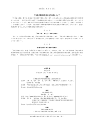 放射化学 第 27 号 2013

学位論文要録執筆候補者の推薦について
 
「学位論文要録」欄では、最近２年間の範囲で博士の学位を授与された会員の方々の学位論文内容を抄録の形で掲載
致しております。現代の放射化学およびその関連領域における進歩についての情報を読者の方々に提供することが主な
目的であります。しかし、編集委員会が広範な領域で活躍されている執筆候補者につきまして、遺漏なく情報を得る
ことは困難であります。このため、会員の皆様に同欄の執筆候補者
（学位取得者）
を推薦いただきたく存じます。自薦・
他薦は問いません。詳しくは編集委員会にご照会下さい。
☆ ☆ ☆

「会員の声」欄へのご寄稿のお願い
 本誌では、学会や学会出版物に関する会員の皆様の意見を掲載するために、
「会員の声」欄を設けております。1000
字以内
（形式自由）
におまとめいただき、編集委員会または学会事務局にお送り下さい。掲載の可否につきましては当
方にご一任下さい。
☆ ☆ ☆

会員の異動に伴う連絡のお願い
 会員の移動に伴い、所属、連絡先等に変更が生じた場合には、会員担当

高宮

幸一（〒 590-0494 大阪府泉南郡

熊取町朝代西２丁目 1010 番地 京都大学原子炉実験所原子力基礎工学研究部門同位体製造管理工学研究分野（柴田
研究室）内 日本放射化学会事務局、FAX：072-451-2632、E-mail：takamiya@rri.kyoto-u.ac.jp）にご連絡下さい。

放射化学
第 27 号
平成 25 年
（2013 年） 月 30 日発行
4
編集
日本放射化学会編集委員会
（放射化学担当）
委員長：大槻 勤、委員：中島 覚、佐々木隆之、箕輪はるか、濱島靖典、大矢恭久、
安田健一郎、阿部琢也
連絡先：〒 982-0826 仙台市太白区三神峯 1-2-1 東北大学電子光理学研究センター
  E-mail：ohtsuki@LNS.tohoku.ac.jp

発行
日本放射化学会
事務局長：沖 雄一
Web：http://www.radiochem.org/ または、http://wwwsoc.nii.ac.jp/jnrs/
事務局 所在地：〒 590-0494 大阪府泉南郡熊取町朝代西 2 丁目 1010 番地
        京都大学原子炉実験所原子力基礎工学研究部門同位体製造管理工学
研究分野（柴田研究室）内
E-mail：jnrs.office2008@radiochem.org

印刷
松枝印刷株式会社
〒 303-0034 茨城県常総市水海道天満町 2438

本誌掲載記事の著作権は日本放射化学会に帰属します。

 