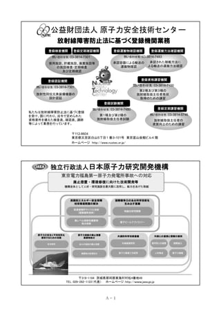 公益財団法人 原子力安全技術セン タ ー
放射線障害防止法に基づく登録機関業務
登録検査機関

登録定期確認機関

登録運搬物確認機関

登録運搬方法確認機関

問い合わせ先：03-3814-7483

問い合わせ先：03-3814-7301

使用施設、貯蔵施設、廃棄施設等
の施設検査･定期検査
及び定期確認

承認容器による輸送の
運搬物確認

承認された積載方法に
よる輸送の運搬方法確認

登録資格講習機関

登録認証機関

問い合わせ先：03-3814-7100

問い合わせ先：03-3814-7301

第２種及び第３種の
放射線取扱主任者免状
取得のための講習

放射性同位元素装備機器の
設計認証
登録試験機関
私たちは放射線障害防止法に基づく登録
を受け、国に代わり、法令で定められた
資格要件を備えた検査員、確認員、講師
等によって業務を行っています。

登録定期講習機関

問い合わせ先：03-3814-7480

第１種及び第２種の
放射線取扱主任者試験

問い合わせ先：03-3814-5746

放射線取扱主任者の
資質向上のための講習

〒112-8604
東京都文京区白山５丁目１ 番３-101号 東京富山会館ビル４ 階
ホームページ http://www.nustec.or.jp/

独立行政法人日本原子力研究開発機構

〒319-1184 茨城県那珂郡東海村村松4番地49
TEL：029-282-1122（代表） ホームページ：http://ｗｗｗ.jaea.go.jp

Ａ－ 1

 