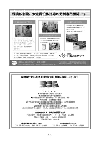 環境放射能、安定同位体比等の分析専門機関です
① 環境放射能に関する分析

③ 環境放射能分析研修
都道府県モニタリング機関対象研修、
一般機関対象研修など多数のコースを
用意しています。
ご要望に応じた研修にも対応可能です。

② 安定同位体比等の分析
ガンマ線放出核種(ガンマ線スペクトロ

食品の炭素、窒素等の安定同位体比分析、

メトリーによる)、トリチウム、炭素14、

シックハウスの原因物質に関する分析

クリプトン85、ストロンチウム90、

などを行います。

セシウム137、トリウム、ウラン、
プルトニウムなど、あらゆる放射能を
分析します。

ISO9001 認証取得（2000年）

ISO/IEC17025 認定取得（2002年）

財団法人

ISO/IEC27001 認証取得（2009年）ISO14001 認証取得（2010年）

日本分析センター

JCSS[放射線、放射能、中性子]登録（2010年）

問合せ先

財団法人 日本分析センター 企画・総務部
http://www.jcac.or.jp

e-mail webman@jcac.or.jp

〒263-0002 千葉県千葉市稲毛区山王町295番地3
電話：043-424-8661 ＦＡＸ：043-423-5372

放射線分野における科学技術の進展に貢献しています

〜主 な 業 務〜
■放射線影響等に関する知識の普及
■放射線影響等に関する調査研究
■放射線影響等に関する調査研究に対する奨励助成、顕彰
■ICRP調査・研究連絡会の運営
■原⼦⼒施設等で働く放射線業務従事者の被ばく線量の⼀元的な登録管理
■放射線管理⼿帳制度の運⽤管理
■国の指定を受けた放射線管理記録等の保存業務
■放射線業務従事者の登録データを⽤いた低線量⻑期間被ばくによる健康影響の調査

公益財団法⼈ 放射線影響協会

〒101-0044 東京都千代⽥区鍛冶町１－９－１６ 丸⽯第２ビル５階
TEL 03-5295-1481
FAX 03-5295-1486

http://www.rea.or.jp

放射線従事者中央登録センター
TEL 03-5295-1786
FAX 03-5295-1486

放射線疫学調査センター
TEL 03-5295-1494
FAX 03-5295-1485

Ａ－ 2

 