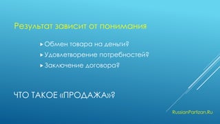 ЧТО ТАКОЕ «ПРОДАЖА»? 
Обмен товара на деньги? 
Удовлетворение потребностей? 
Заключение договора? 
RussianPartizan.Ru 
Результат зависит от понимания  