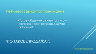 ЧТО ТАКОЕ «ПРОДАЖА»? 
Такое общение с клиентом, что у него возникает непреодолимое желание!!! 
RussianPartizan.Ru 
Результат зависит от понимания  