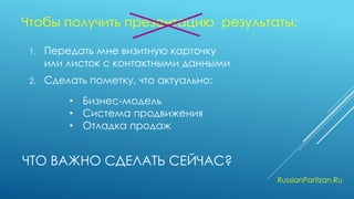 ЧТО ВАЖНО СДЕЛАТЬ СЕЙЧАС? 
1.Передать мне визитную карточку или листок с контактными данными 
2.Сделать пометку, что актуально: 
RussianPartizan.Ru 
Чтобы получить презентацию результаты: 
•Бизнес-модель 
•Система продвижения 
•Отладка продаж 
