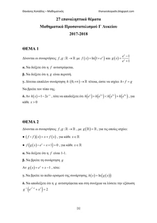 Θανάσης Κοπάδης – Μαθηματικός thanasiskopadis.blogspot.com
[1]
27 επαναληπτικά θέματα
Μαθηματικά Προσανατολισμού Γ Λυκείου
2017-2018
ΘΕΜΑ 1
Δίνονται οι συναρτήσεις , : →ℝ ℝf g με ( ) ( )ln 1= + x
f x e και ( )
1
1
−
=
+
x
x
e
g x
e
α. Να δείξετε ότι η f αντιστρέφεται.
β. Να δείξετε ότι η g είναι περιττή.
γ. Δίνεται επιπλέον συνάρτηση ( ): 0,+∞ → ℝh τέτοια, ώστε να ισχύει =h f g
Να βρείτε τον τύπο της.
δ. Αν ( ) 1 2 −
= − x
h x e , τότε να αποδείξετε ότι ( ) ( ) ( ) ( )2 3 4
+ < +x x x x
h e h e h e h e , για
κάθε 0>x
ΘΕΜΑ 2
Δίνονται οι συναρτήσεις , : →ℝ ℝf g , με ( ) =ℝ ℝg , για τις οποίες ισχύει:
● ( )( ) ( )= +f f x x f x , για κάθε ∈ℝx
● ( )( )1 0− − + =x
f g x e x , για κάθε ∈ℝx
α. Να δείξετε ότι η f είναι 1-1.
β. Να βρείτε τη συνάρτηση g
Αν ( ) 1= + −x
g x e x , τότε:
γ. Να βρείτε το πεδίο ορισμού της συνάρτησης ( ) ( )( )ln=h x g x
δ. Να αποδείξετε ότι η g αντιστρέφεται και στη συνέχεια να λύσετε την εξίσωση
( )2
1 1 2
2− +
+ =x
g e x
 