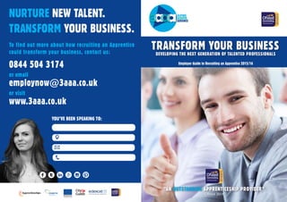 TRANSFORM YOUR BUSINESSDEVELOPING THE NEXT GENERATION OF TALENTED PROFESSIONALS
“AN OUTSTANDING APPRENTICESHIP PROVIDER”
Employer Guide to Recruiting an Apprentice 2015/16
Ofsted 2014
NURTURE NEW TALENT.
TRANSFORM YOUR BUSINESS.
To find out more about how recruiting an Apprentice
could transform your business, contact us:
0844 504 3174
or email
employnow@3aaa.co.uk
or visit
www.3aaa.co.uk
YOU’VE BEEN SPEAKING TO:
 
